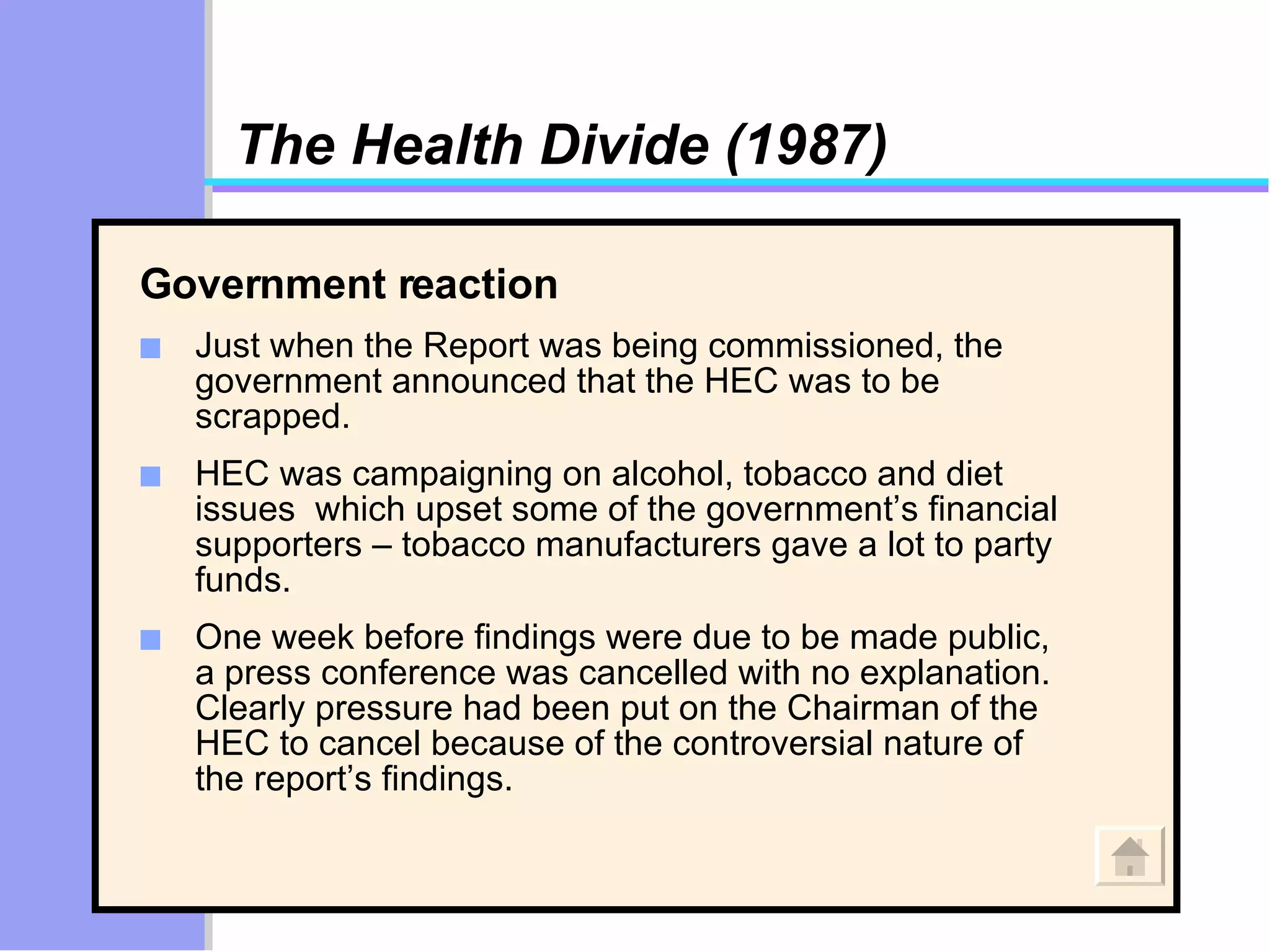 The Health Divide (1987) Government reaction  Just when the Report was being commissioned, the government announced that the HEC was to be scrapped.  HEC was campaigning on alcohol, tobacco and diet issues  which upset some of the government’s financial supporters – tobacco manufacturers gave a lot to party funds.  One week before findings were due to be made public, a press conference was cancelled with no explanation. Clearly pressure had been put on the Chairman of the HEC to cancel because of the controversial nature of the report’s findings. 