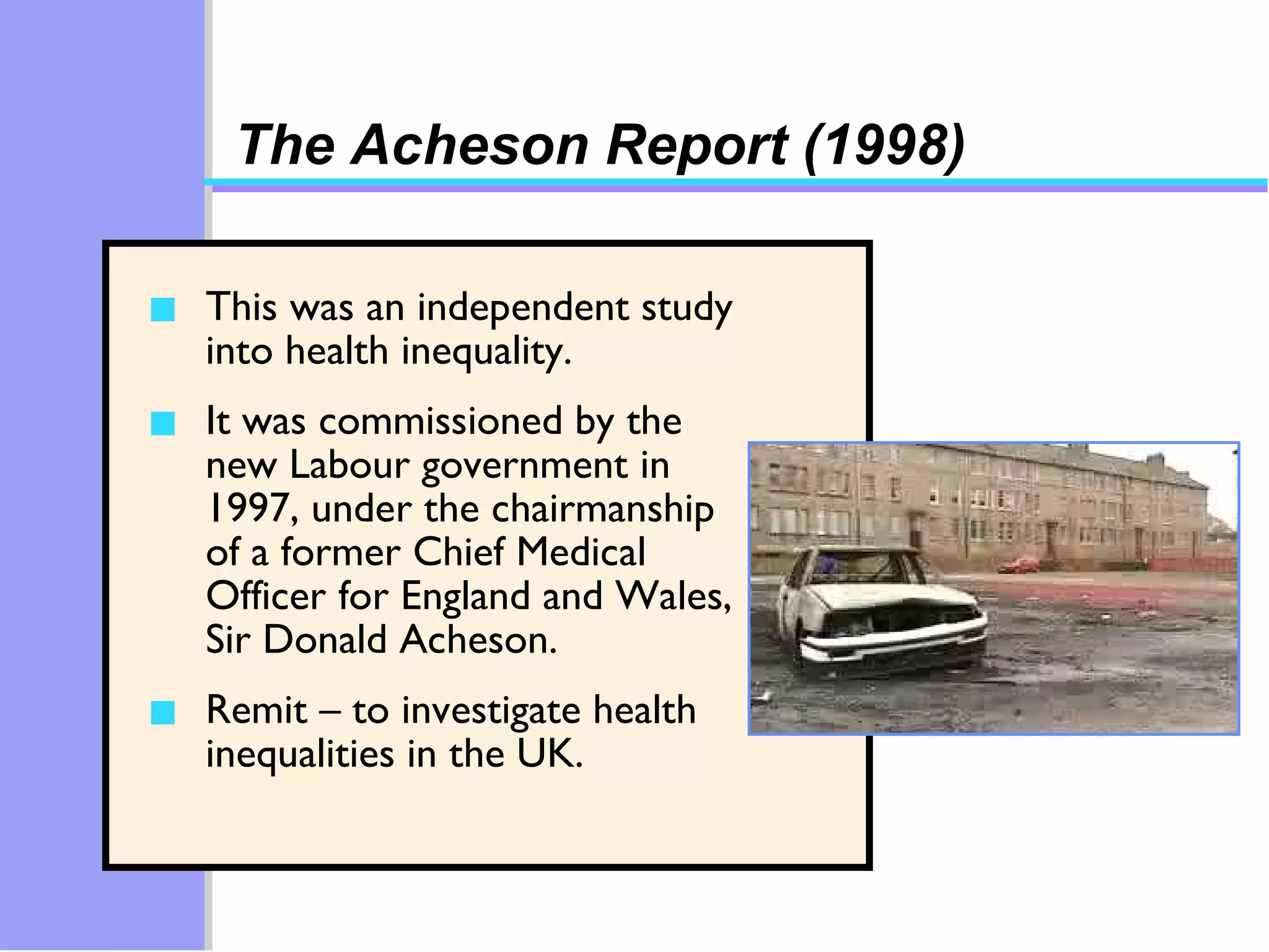 The Acheson Report (1998) This was an independent study into health inequality. It was commissioned by the new Labour government in 1997, under the chairmanship of a former Chief Medical Officer for England and Wales, Sir Donald Acheson.  Remit – to investigate health inequalities in the UK. 