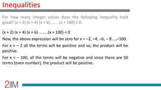 Inequalities
(x + 2) (x + 4) (x + 6) ........(x + 100) < 0
Now, the above expression will be zero for x = –2, –4, –6, – 8…..–100.
For x > – 2 all the terms will be positive and so, the product will be
positive.
For x < – 100, all the terms will be negative and since there are 50
terms (even number), the product will be positive.
For how many integer values does the following inequality hold
good? (x + 2) (x + 4) (x + 6)........(x + 100) < 0.
 