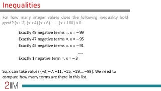 Inequalities
Exactly 49 negative terms =. x = – 99
Exactly 47 negative terms =. x = – 95
Exactly 45 negative terms =. x = – 91
…..
Exactly 1 negative term =. x = – 3
So, x can take values {–3, –7, –11, –15, –19…. –99}. We need to
compute how many terms are there in this list.
For how many integer values does the following inequality hold
good? (x + 2) (x + 4) (x + 6)........(x + 100) < 0.
 