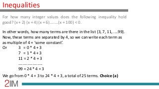 Inequalities
In other words, how many terms are there in the list {3, 7, 11, ....99}.
Now, these terms are separated by 4, so we can write each term as
as multiple of 4 + ‘some constant’.
Or 3 = 0 * 4 + 3
7 = 1 * 4 + 3
11 = 2 * 4 + 3
......................
99 = 24 * 4 + 3
We go from 0 * 4 + 3 to 24 * 4 + 3, a total of 25 terms. Choice (a)
For how many integer values does the following inequality hold
good? (x + 2) (x + 4) (x + 6)........(x + 100) < 0.
 