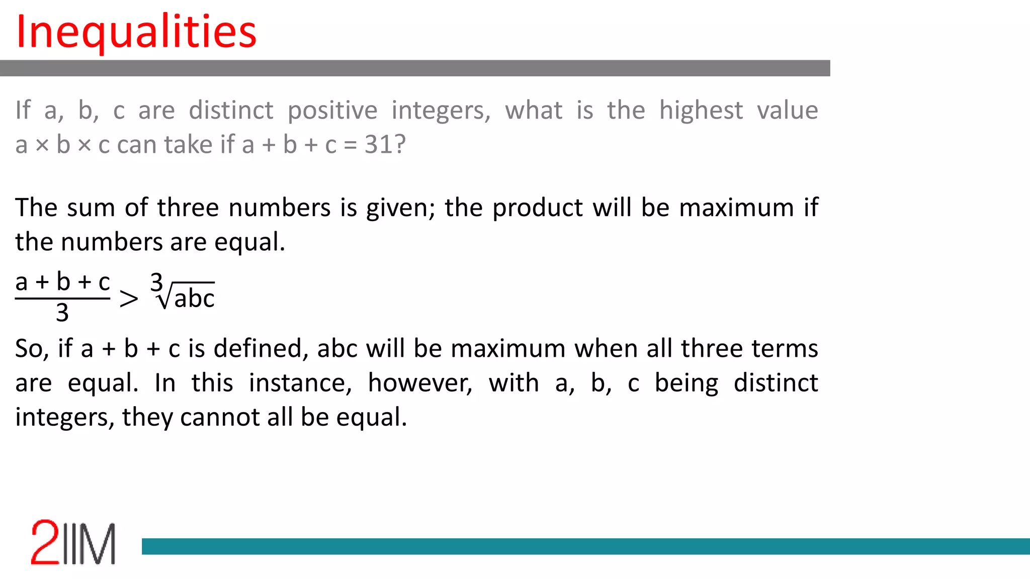 Inequalities
The sum of three numbers is given; the product will be maximum if
the numbers are equal.
a + b + c
3
>
3
abc
So, if a + b + c is defined, abc will be maximum when all three terms
are equal. In this instance, however, with a, b, c being distinct
integers, they cannot all be equal.
If a, b, c are distinct positive integers, what is the highest value
a × b × c can take if a + b + c = 31?
 