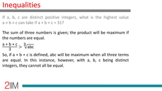 Inequalities
The sum of three numbers is given; the product will be maximum if
the numbers are equal.
a + b + c
3
>
3
abc
So, if a + b + c is defined, abc will be maximum when all three terms
are equal. In this instance, however, with a, b, c being distinct
integers, they cannot all be equal.
If a, b, c are distinct positive integers, what is the highest value
a × b × c can take if a + b + c = 31?