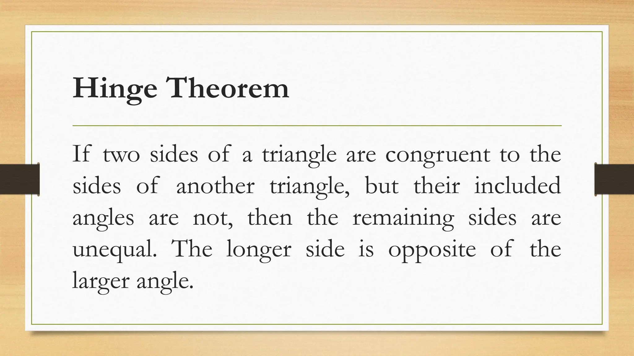 Hinge Theorem
If two sides of a triangle are congruent to the
sides of another triangle, but their included
angles are not, then the remaining sides are
unequal. The longer side is opposite of the
larger angle.
 