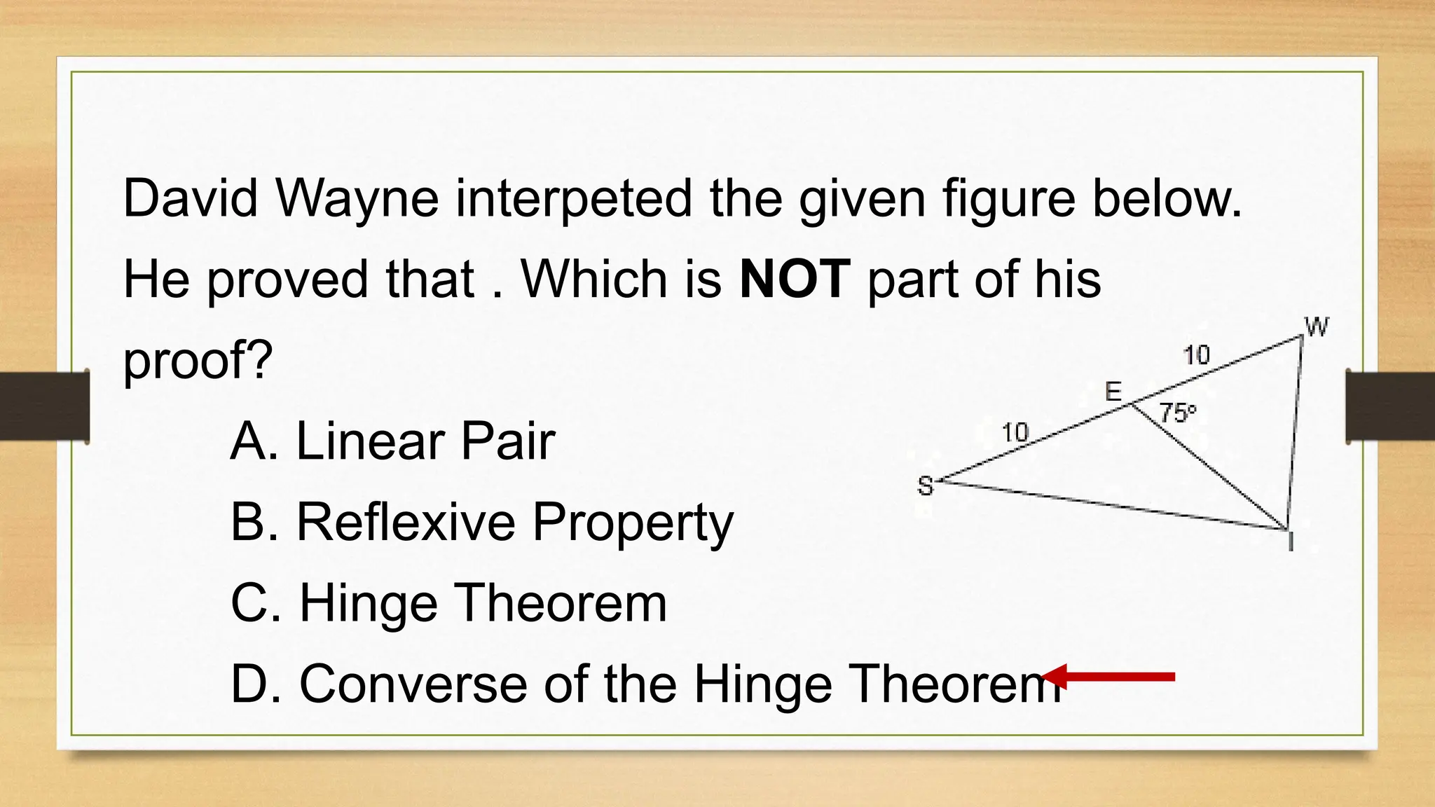 David Wayne interpeted the given figure below.
He proved that . Which is NOT part of his
proof?
A. Linear Pair
B. Reflexive Property
C. Hinge Theorem
D. Converse of the Hinge Theorem
 