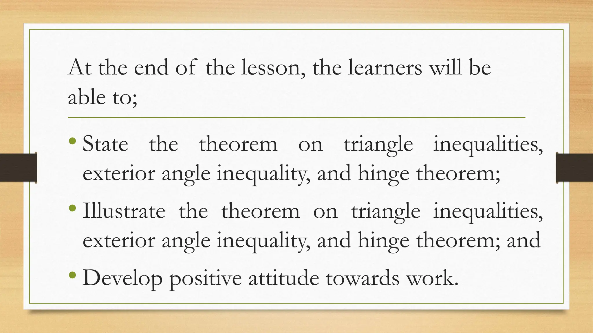 At the end of the lesson, the learners will be
able to;
• State the theorem on triangle inequalities,
exterior angle inequality, and hinge theorem;
• Illustrate the theorem on triangle inequalities,
exterior angle inequality, and hinge theorem; and
• Develop positive attitude towards work.
 