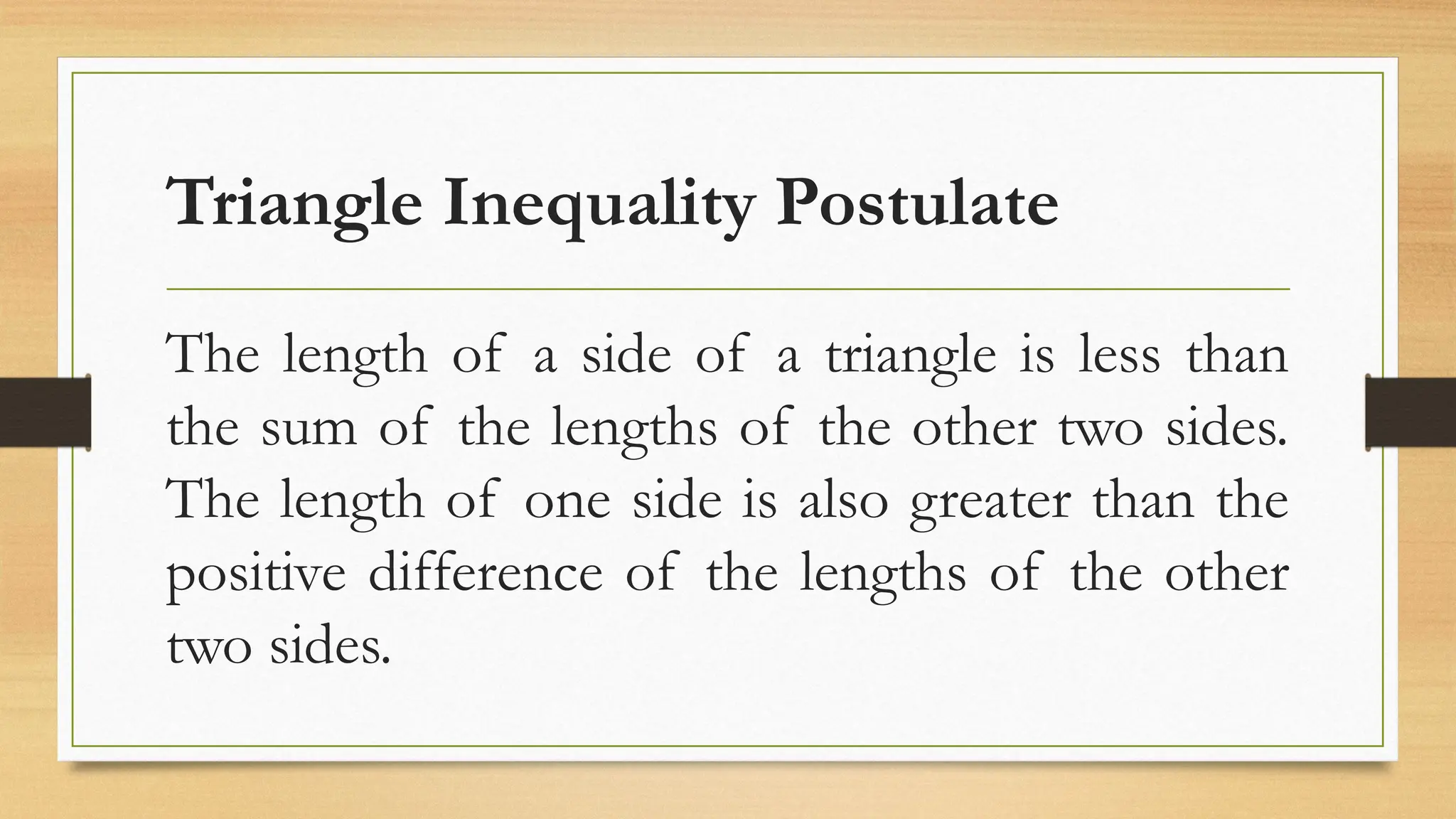 Triangle Inequality Postulate
The length of a side of a triangle is less than
the sum of the lengths of the other two sides.
The length of one side is also greater than the
positive difference of the lengths of the other
two sides.
 