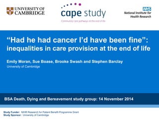 Study Funder: NIHR Research for Patient Benefit Programme Grant
Study Sponsor: University of Cambridge
“Had he had cancer I’d have been fine”:
inequalities in care provision at the end of life
Emily Moran, Sue Boase, Brooke Swash and Stephen Barclay
BSA Death, Dying and Bereavement study group: 14 November 2014
University of Cambridge
 