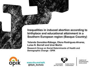 Yolanda González-Rábago, Elena Rodriguez-Alvarez,
Luisa N. Borrell and Unai Martín
Research Group on Social Determinants of Health and
Demographic Change - OPIK
Inequalities in induced abortion according to
birthplace and educational attainment in a
Southern European region (Basque Country)
www.ehu.eus/opik
@Opik_ikerketa
 