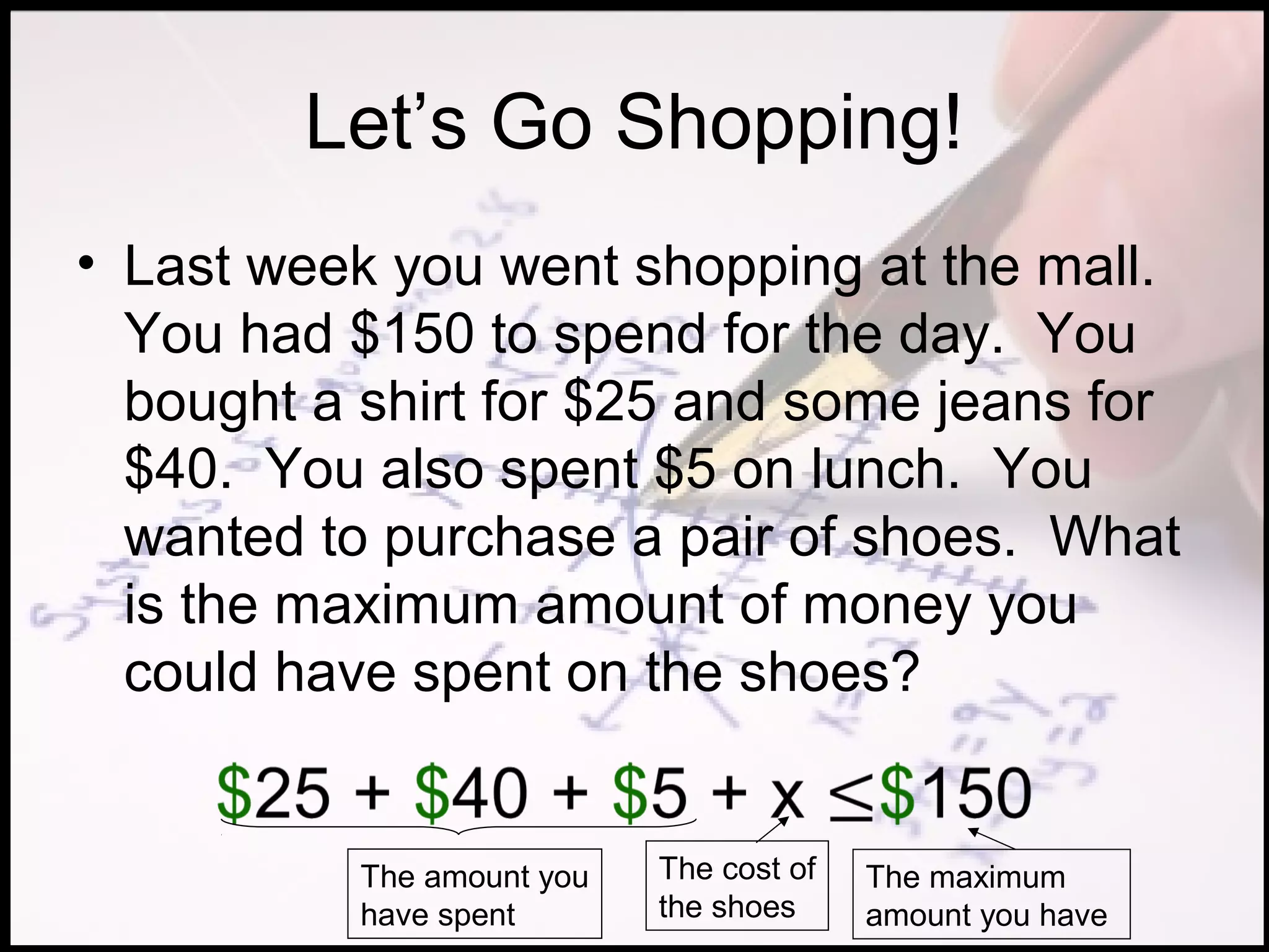 Let’s Go Shopping!
• Last week you went shopping at the mall.
  You had $150 to spend for the day. You
  bought a shirt for $25 and some jeans for
  $40. You also spent $5 on lunch. You
  wanted to purchase a pair of shoes. What
  is the maximum amount of money you
  could have spent on the shoes?


           The amount you   The cost of   The maximum
           have spent       the shoes     amount you have
 