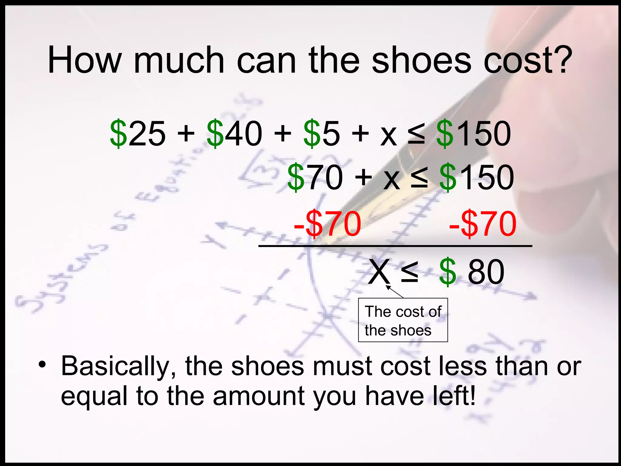 How much can the shoes cost?
     $25 + $40 + $5 + x ≤ $150
                $70 + x ≤ $150
                -$70       -$70
                     X ≤ $ 80
                           The cost of
                           the shoes

• Basically, the shoes must cost less than or
  equal to the amount you have left!
 