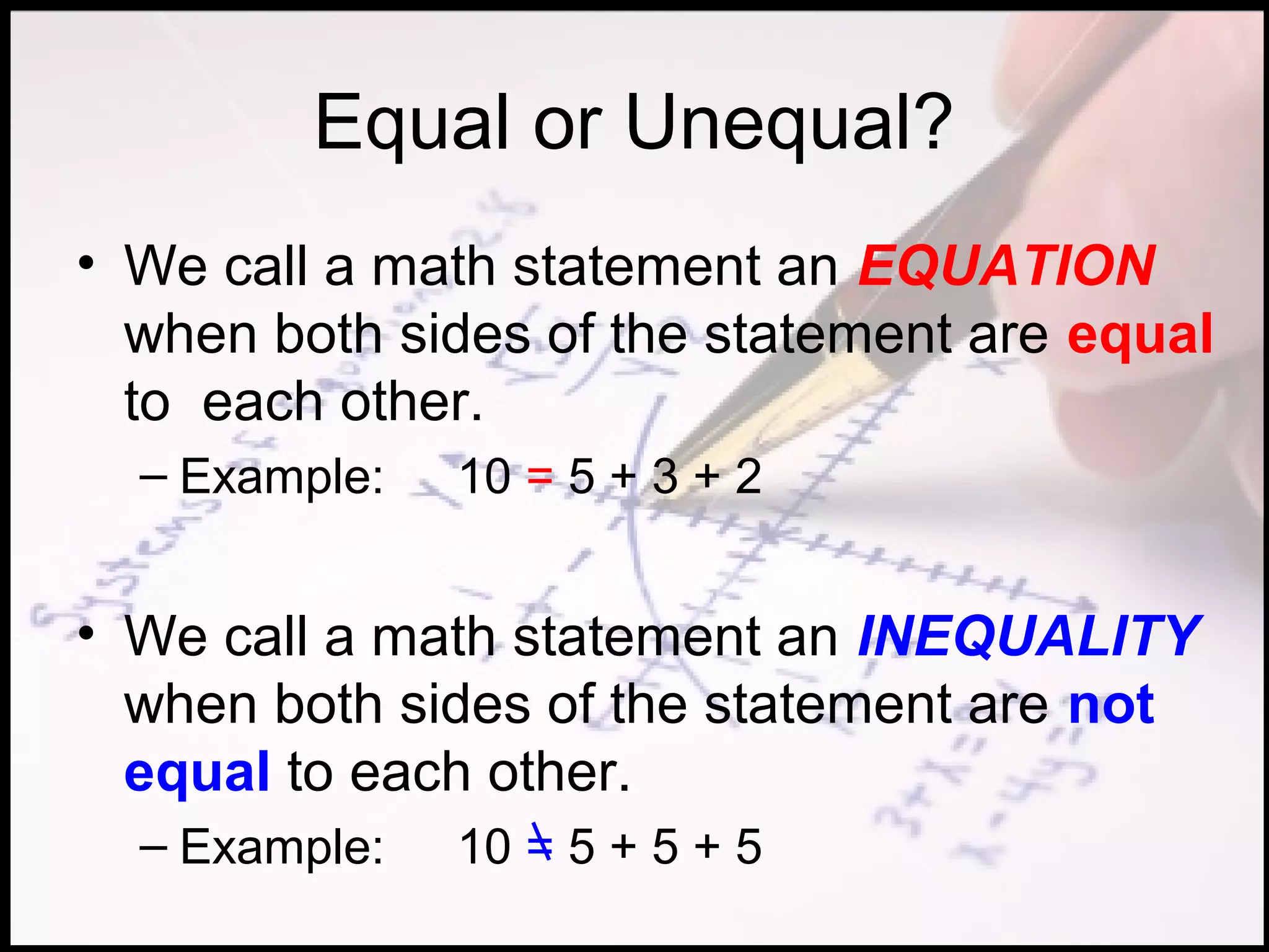Equal or Unequal?
• We call a math statement an EQUATION
  when both sides of the statement are equal
  to each other.
  – Example:   10 = 5 + 3 + 2


• We call a math statement an INEQUALITY
  when both sides of the statement are not
  equal to each other.
  – Example:   10 = 5 + 5 + 5
 