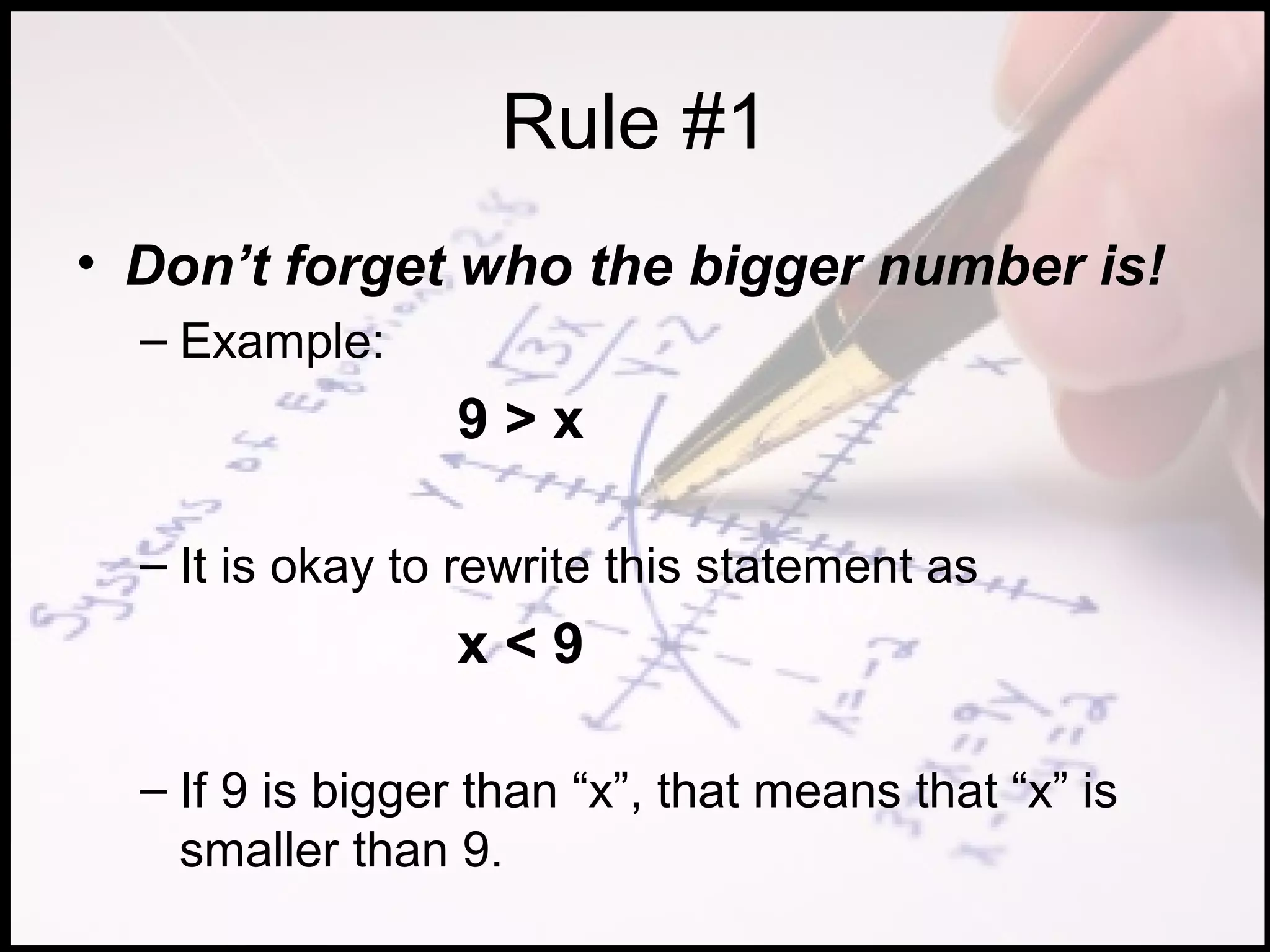 Rule #1
• Don’t forget who the bigger number is!
  – Example:
                 9>x

  – It is okay to rewrite this statement as
                 x<9

  – If 9 is bigger than “x”, that means that “x” is
    smaller than 9.
 