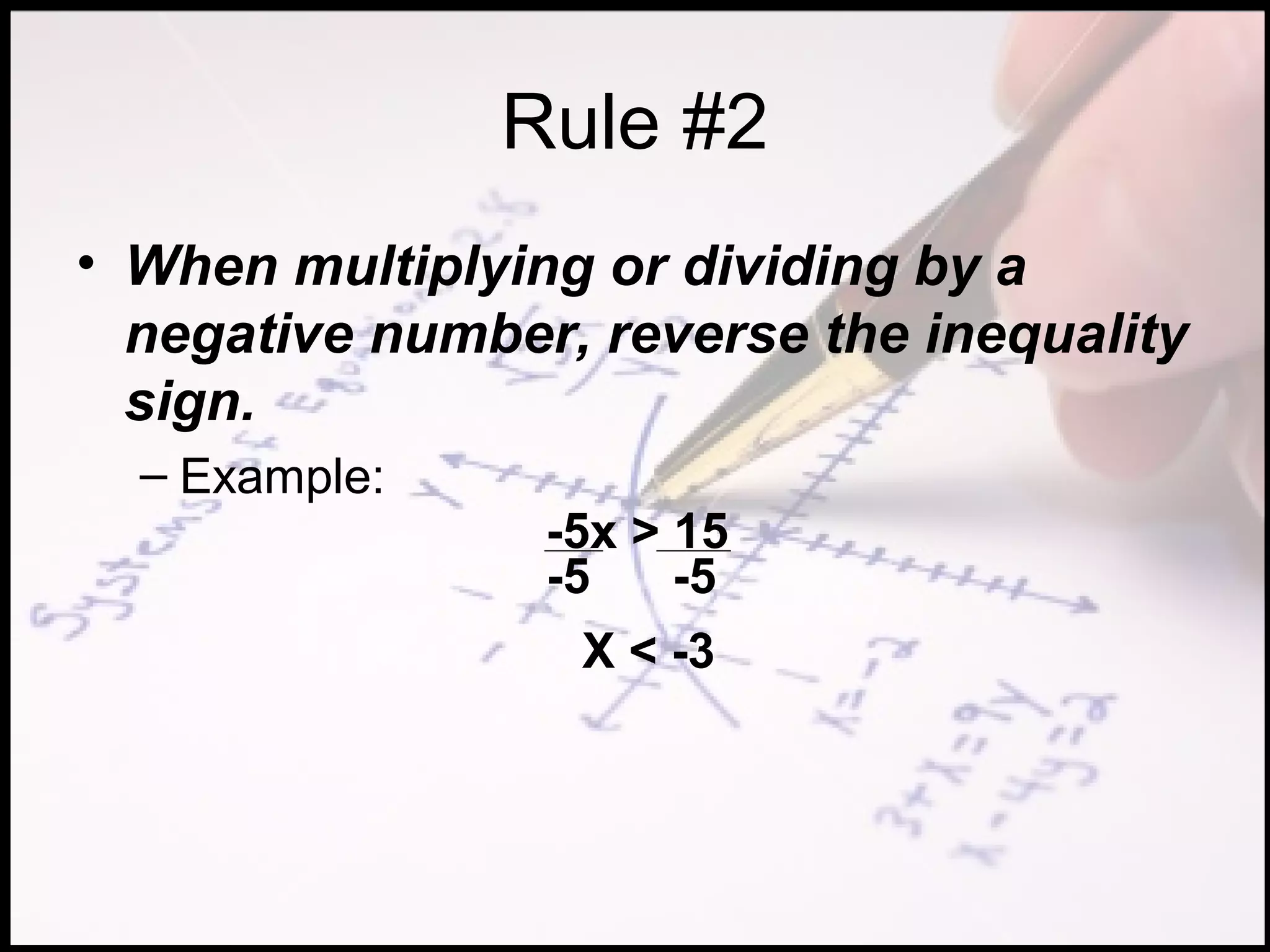Rule #2
• When multiplying or dividing by a
  negative number, reverse the inequality
  sign.
  – Example:
                 -5x > 15
                 -5    -5
                  X < -3
 