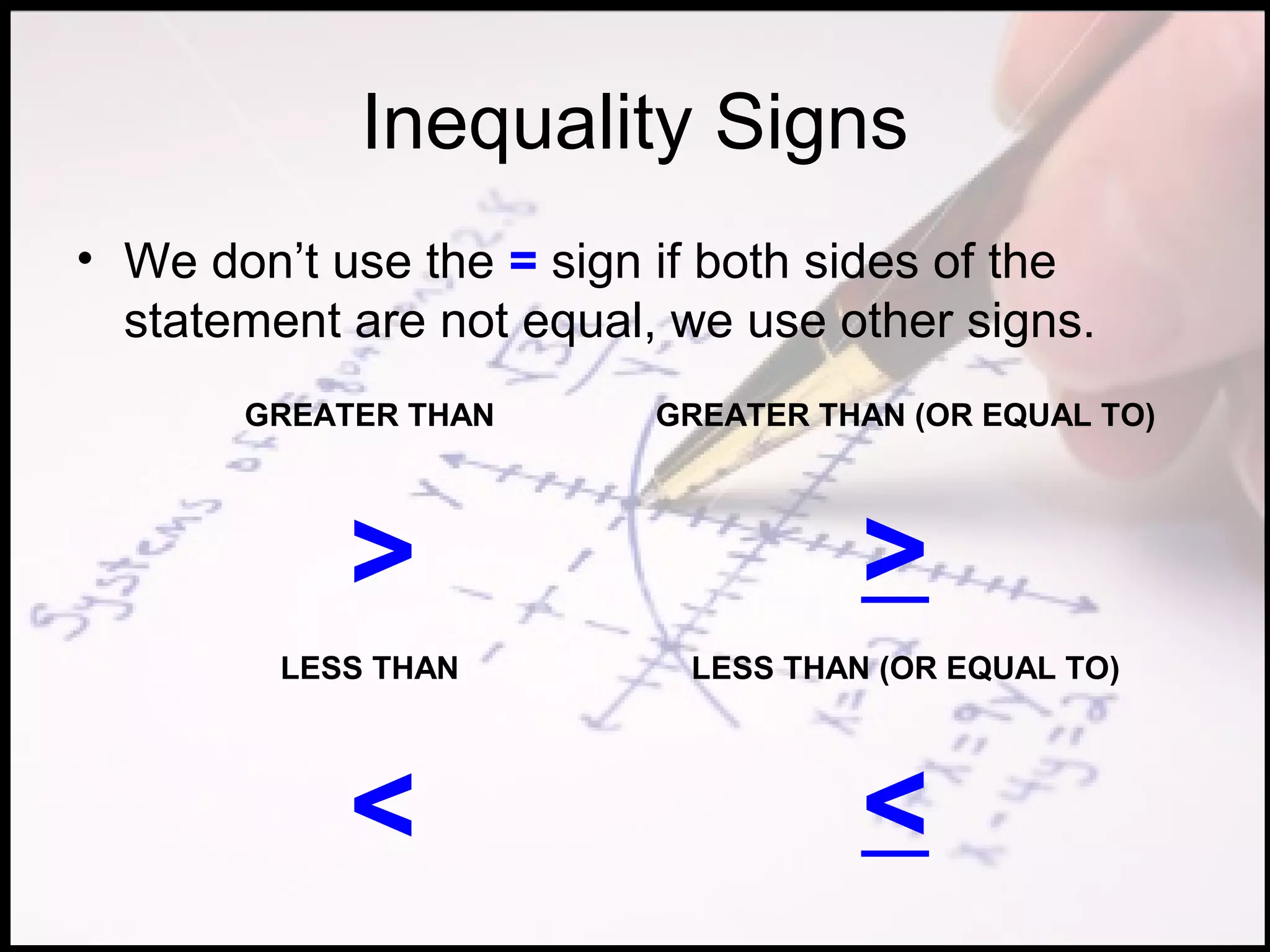 Inequality Signs
• We don’t use the = sign if both sides of the
  statement are not equal, we use other signs.
       GREATER THAN       GREATER THAN (OR EQUAL TO)




            >                       >
         LESS THAN         LESS THAN (OR EQUAL TO)




            <                       <
 