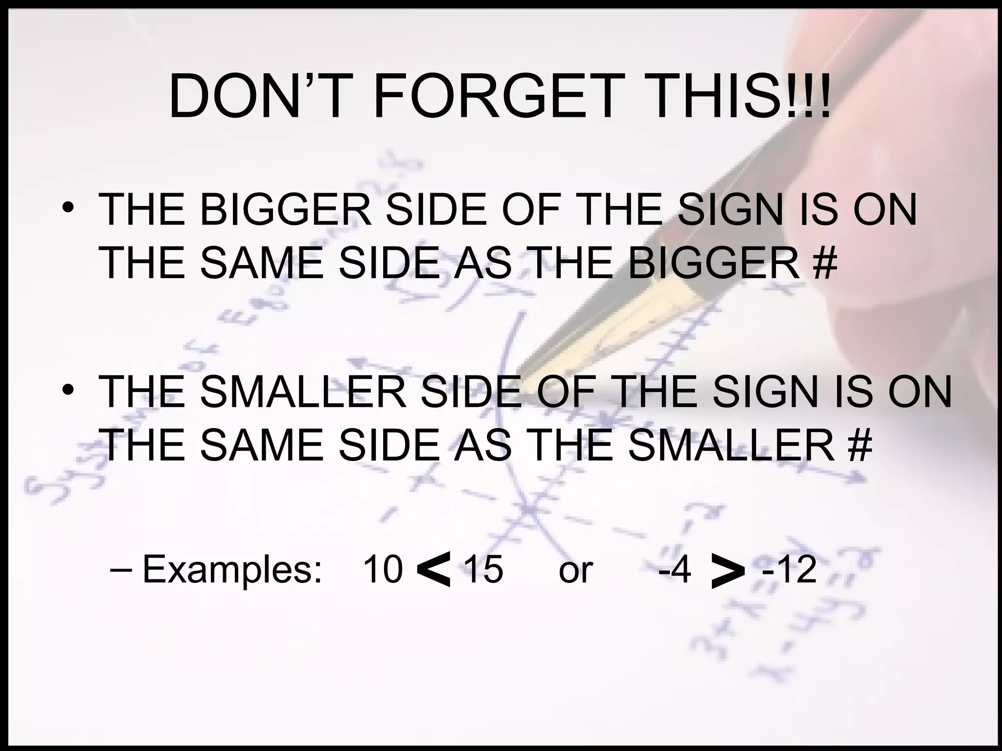 DON’T FORGET THIS!!!
• THE BIGGER SIDE OF THE SIGN IS ON
  THE SAME SIDE AS THE BIGGER #

• THE SMALLER SIDE OF THE SIGN IS ON
  THE SAME SIDE AS THE SMALLER #

  – Examples: 10   < 15   or   -4   > -12
 