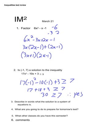 Inequalities test review




           IM2                     March 21


             1.  Factor    6x2 ­ x ­1




          2.  Is (­1, 7) a solution to the inequality 
                  17x2 ­ 10x + 3 ≥ y




       3.  Describe in words what the solution to a system of 
             equations is.

       4.  What are you going to do to prepare for tomorrow's test?


        5.  What other classes do you have this semester? 

       6.  comments
 