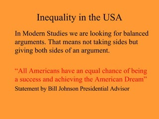 Inequality in the USA In Modern Studies we are looking for balanced arguments. That means not taking sides but giving both sides of an argument. “ All Americans have an equal chance of being a success and achieving the American Dream” Statement by Bill Johnson Presidential Advisor 