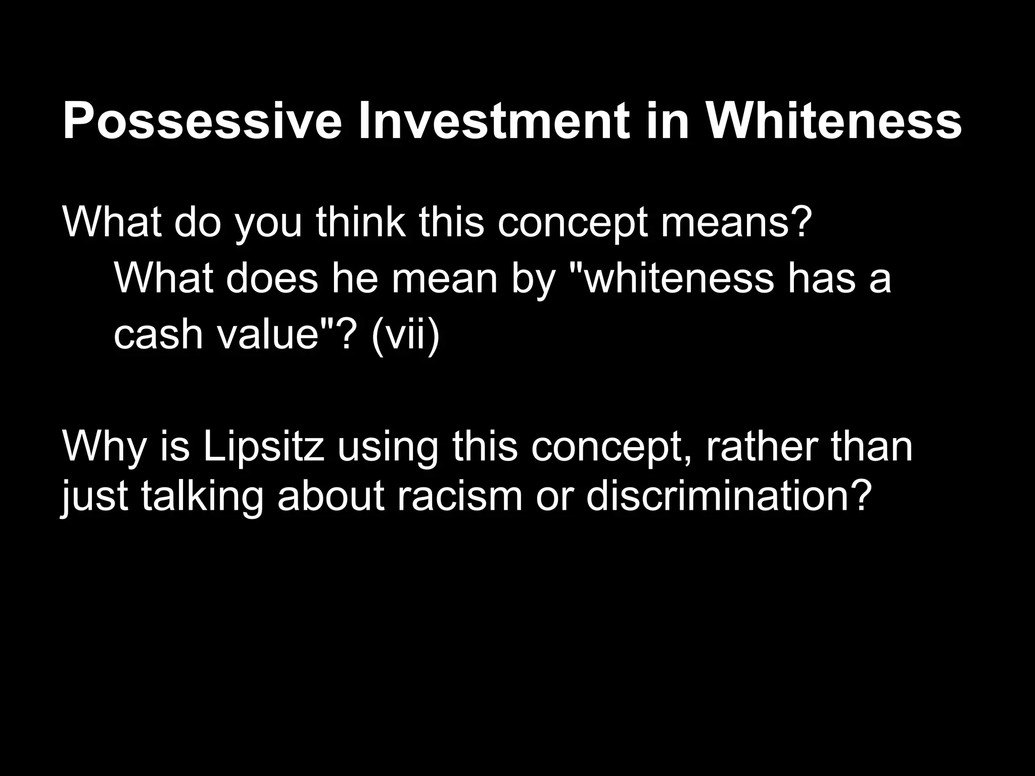 Possessive Investment in Whiteness
What do you think this concept means?
What does he mean by "whiteness has a
cash value"? (vii)
Why is Lipsitz using this concept, rather than
just talking about racism or discrimination?