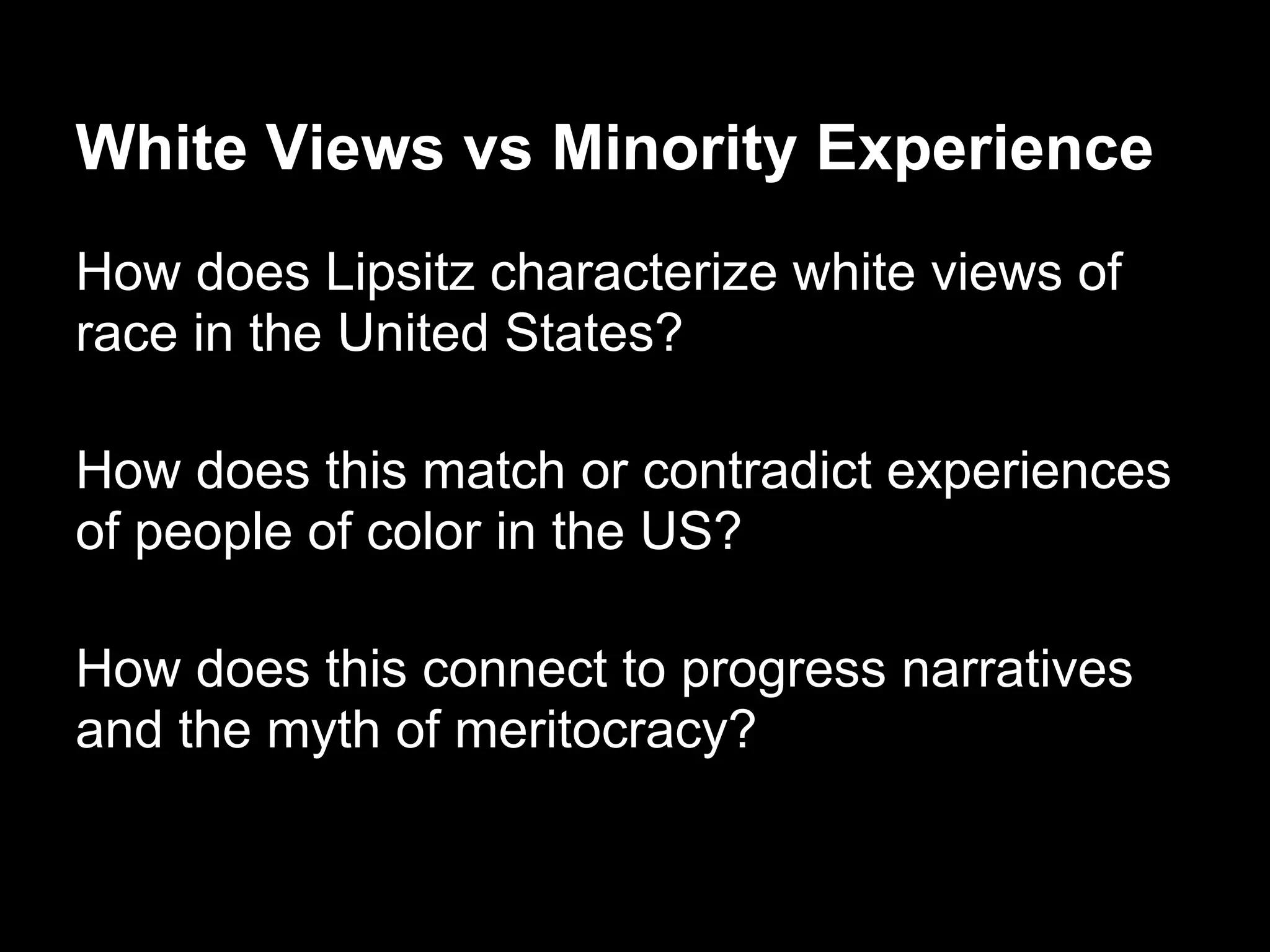 White Views vs Minority Experience
How does Lipsitz characterize white views of
race in the United States?
How does this match or contradict experiences
of people of color in the US?
How does this connect to progress narratives
and the myth of meritocracy?