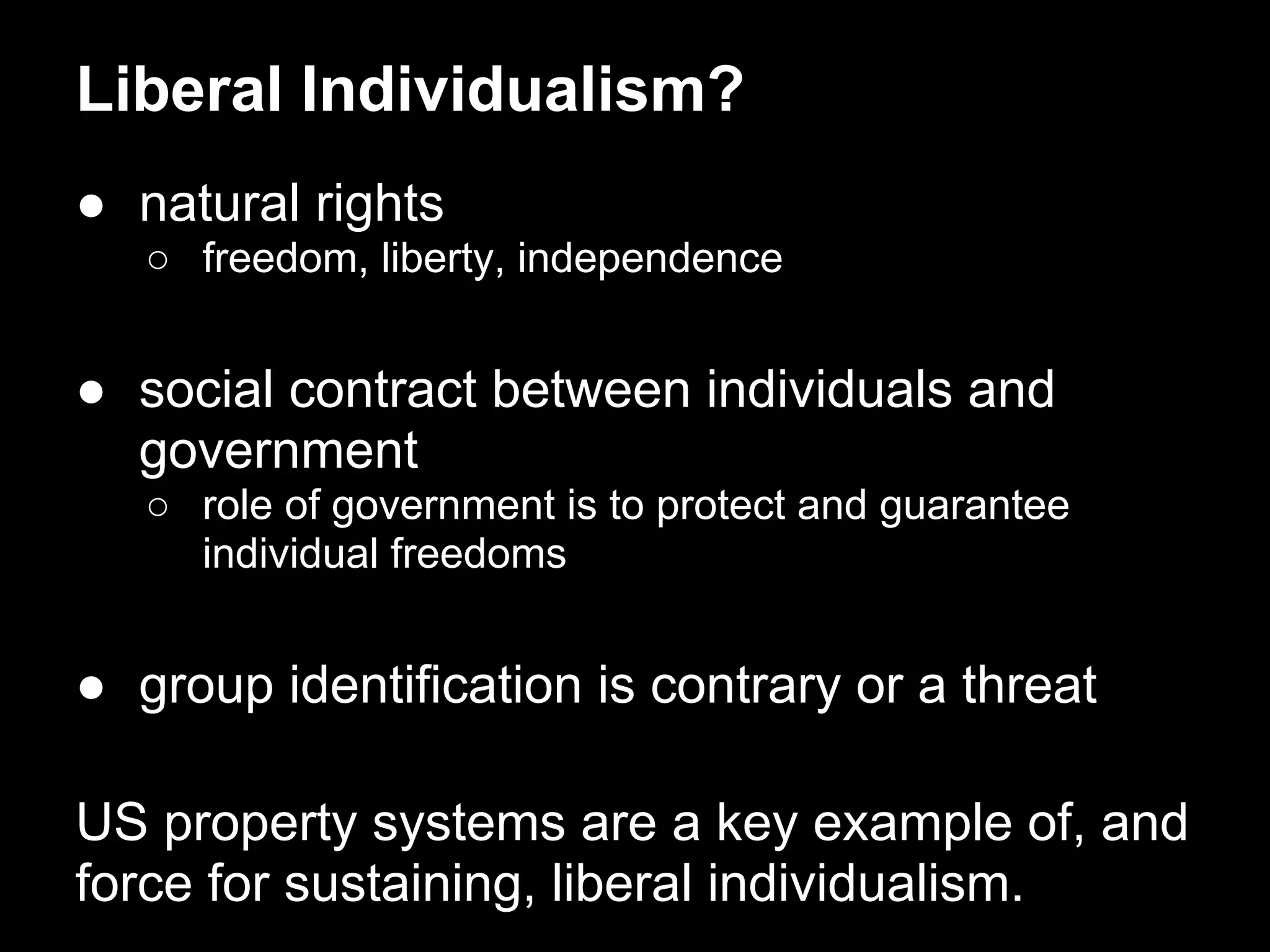 Liberal Individualism?
● natural rights
○ freedom, liberty, independence
● social contract between individuals and
government
○ role of government is to protect and guarantee
individual freedoms
● group identification is contrary or a threat
US property systems are a key example of, and
force for sustaining, liberal individualism.