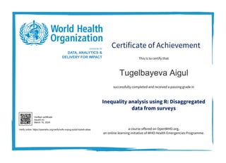 Certificate of Achievement
Inequality analysis using R: Disaggregated
data from surveys
This is to certify that
successfully completed and received a passing grade in
a course offered on OpenWHO.org,
an online learning initiative of WHO Health Emergencies Programme.
DIVISION OF
DATA, ANALYTICS &
DELIVERY FOR IMPACT
Tugelbayeva Aigul
Verified certificate
issued on:
March 10, 2024
Verify online: https://openwho.org/verify/xofiv-vopug-sydyh-kykeh-sibas
 