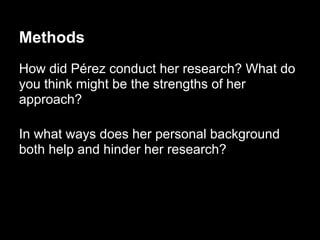 Methods
How did Pérez conduct her research? What do
you think might be the strengths of her
approach?
In what ways does her personal background
both help and hinder her research?
 