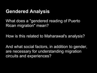 Gendered Analysis
What does a "gendered reading of Puerto
Rican migration" mean?
How is this related to Maharawal's analysis?
And what social factors, in addition to gender,
are necessary for understanding migration
circuits and experiences?
 
