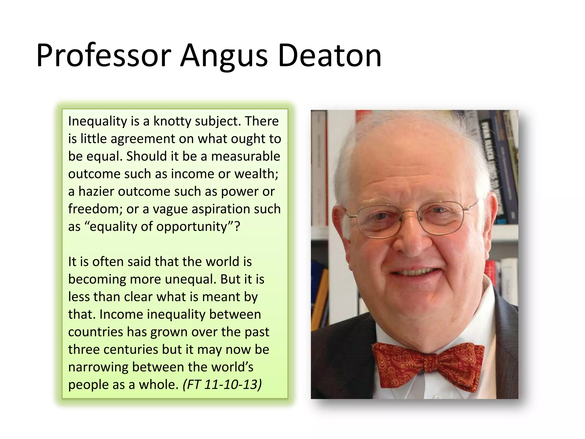 Professor Angus Deaton
Inequality is a knotty subject. There
is little agreement on what ought to
be equal. Should it be a measurable
outcome such as income or wealth;
a hazier outcome such as power or
freedom; or a vague aspiration such
as “equality of opportunity”?
It is often said that the world is
becoming more unequal. But it is
less than clear what is meant by
that. Income inequality between
countries has grown over the past
three centuries but it may now be
narrowing between the world’s
people as a whole. (FT 11-10-13)

 