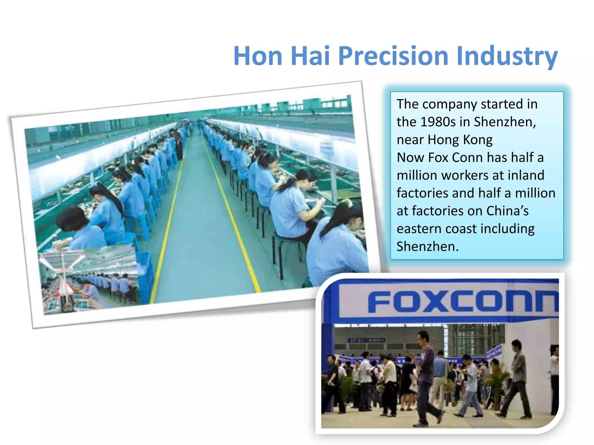 Hon Hai Precision Industry
The company started in
the 1980s in Shenzhen,
near Hong Kong
Now Fox Conn has half a
million workers at inland
factories and half a million
at factories on China’s
eastern coast including
Shenzhen.

 