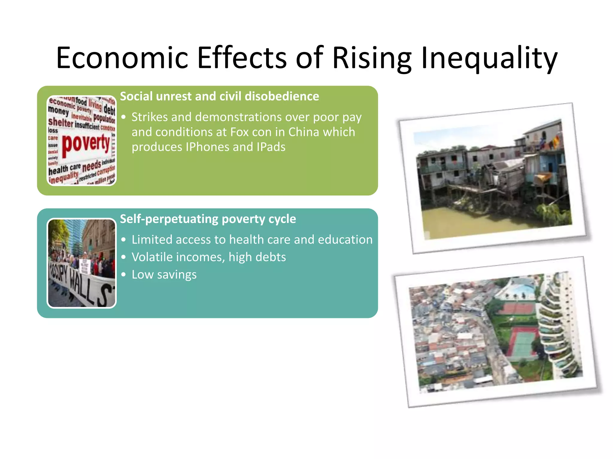 Economic Effects of Rising Inequality
Social unrest and civil disobedience
• Strikes and demonstrations over poor pay
and conditions at Fox con in China which
produces IPhones and IPads

Self-perpetuating poverty cycle

• Limited access to health care and education
• Volatile incomes, high debts
• Low savings

Misallocation of scarce resources
Capital investment skewed towards
preferences of the rich
Low collateral – limits entrepreneurship

Capital flight by the rich

 