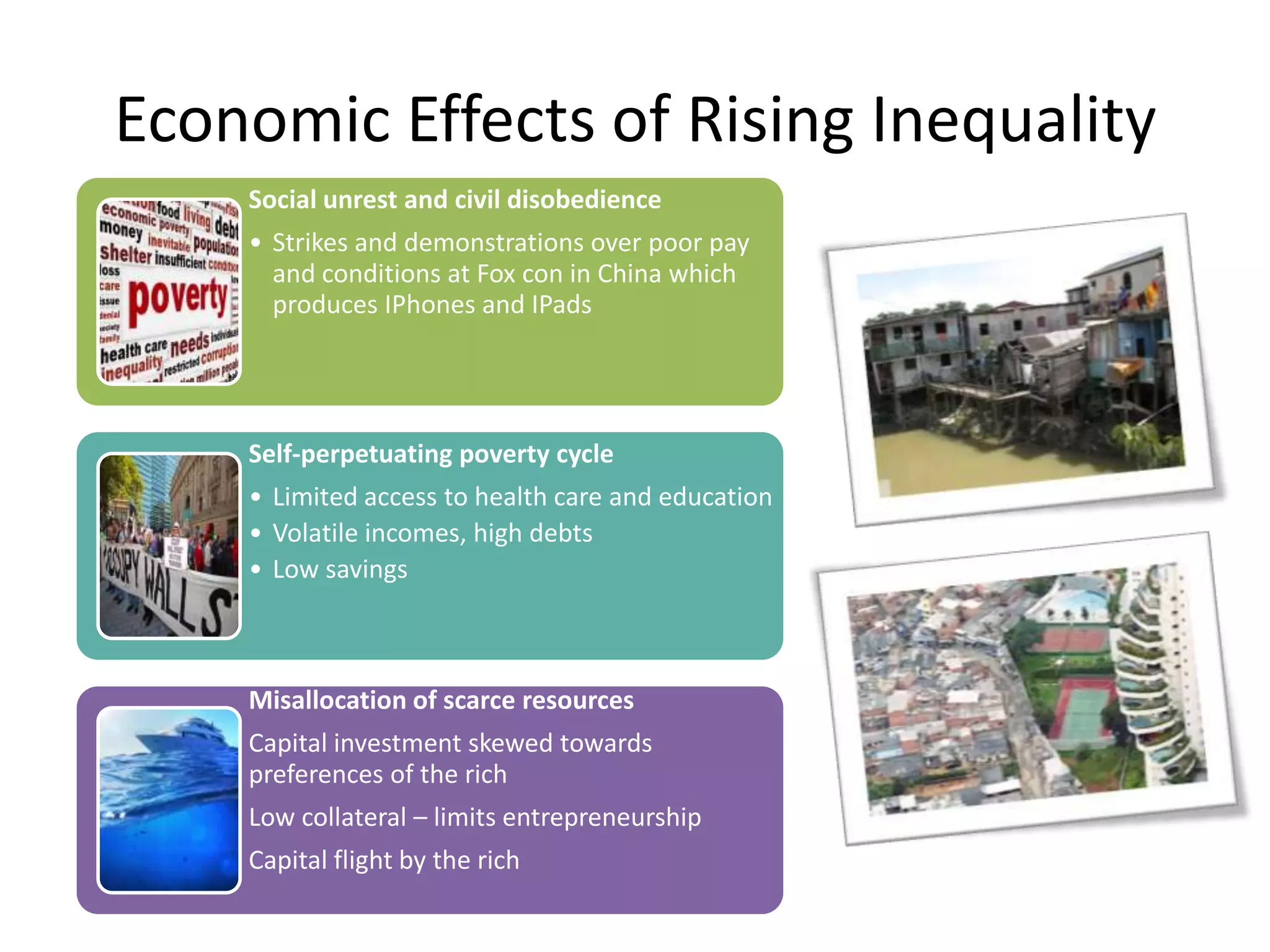 Economic Effects of Rising Inequality
Social unrest and civil disobedience
• Strikes and demonstrations over poor pay
and conditions at Fox con in China which
produces IPhones and IPads

Self-perpetuating poverty cycle

• Limited access to health care and education
• Volatile incomes, high debts
• Low savings

Misallocation of scarce resources
Capital investment skewed towards
preferences of the rich
Low collateral – limits entrepreneurship

Capital flight by the rich

 