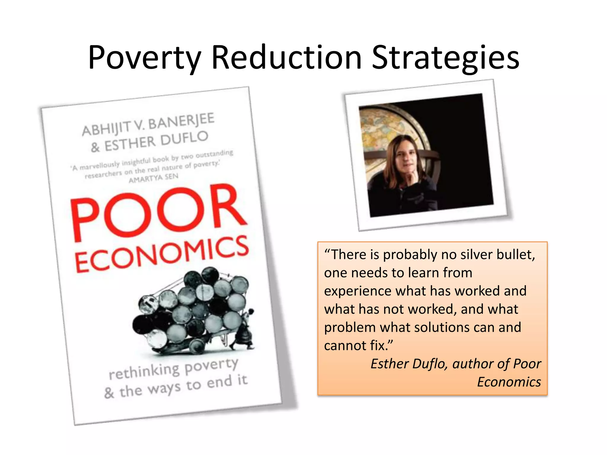 Poverty Reduction Strategies

“There is probably no silver bullet,
one needs to learn from
experience what has worked and
what has not worked, and what
problem what solutions can and
cannot fix.”
Esther Duflo, author of Poor
Economics

 