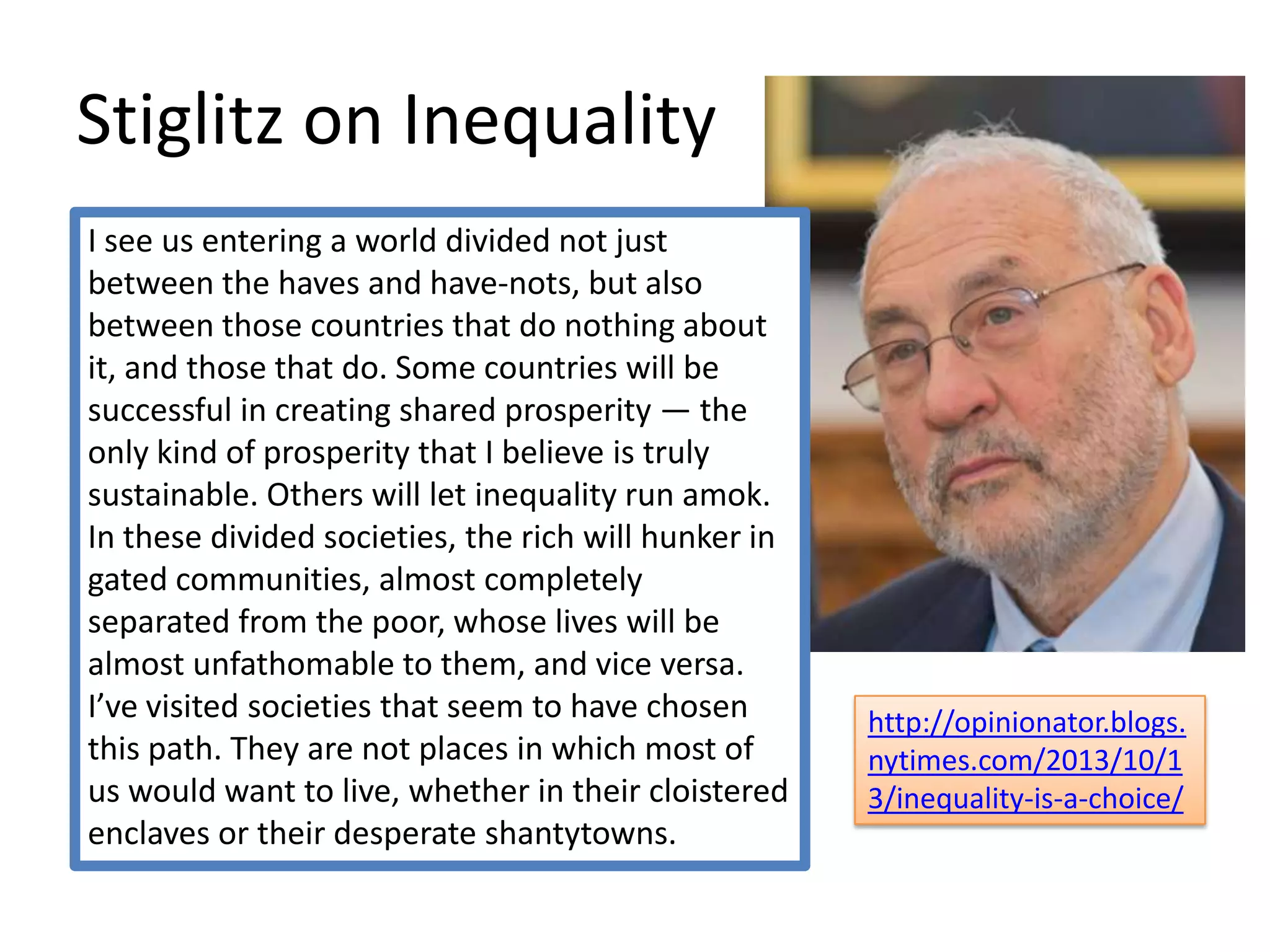 Stiglitz on Inequality
I see us entering a world divided not just
between the haves and have-nots, but also
between those countries that do nothing about
it, and those that do. Some countries will be
successful in creating shared prosperity — the
only kind of prosperity that I believe is truly
sustainable. Others will let inequality run amok.
In these divided societies, the rich will hunker in
gated communities, almost completely
separated from the poor, whose lives will be
almost unfathomable to them, and vice versa.
I’ve visited societies that seem to have chosen
this path. They are not places in which most of
us would want to live, whether in their cloistered
enclaves or their desperate shantytowns.

http://opinionator.blogs.
nytimes.com/2013/10/1
3/inequality-is-a-choice/

 