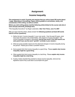 Assignment:
Income Inequality
This assignment is worth 15 points and requires that you write at least 250 words (about
1 page, depending on formatting). Papers will be graded on correctness, clarity, and
conciseness of the writing, as well as content.
Before you start writing please read the following article (linked to the course web site at
www.cob.sjsu.edu/snell_j/readings.htm):
“The Inequality Conundrum” by Roger Lowenstein, New York Times, June 10, 2007
After you have read the article, please answer the following questions (at least 250 words
total for all four questions):
1) Define the term “income inequality” in your own words. Over the past 25 years, what
have been the trends in the United States, with respect to income inequality? Has
income inequality increased or decreased, and by how much? (You will receive one
extra point if you use the word “quintile” correctly in your answer.)
2) What are some possible reasons for the observed changes in income inequality during
this period? Please give at least 3 possible reasons.
3) Some people think that income inequality is a good thing. Please explain why income
inequality might be a good thing.
4) Other people think that income inequality is a bad thing. Please explain why income
inequality might be a bad thing.
5) If policy makers decided they wanted to reduce income inequality, what are two
legislative actions they could take to accomplish this goal?
 