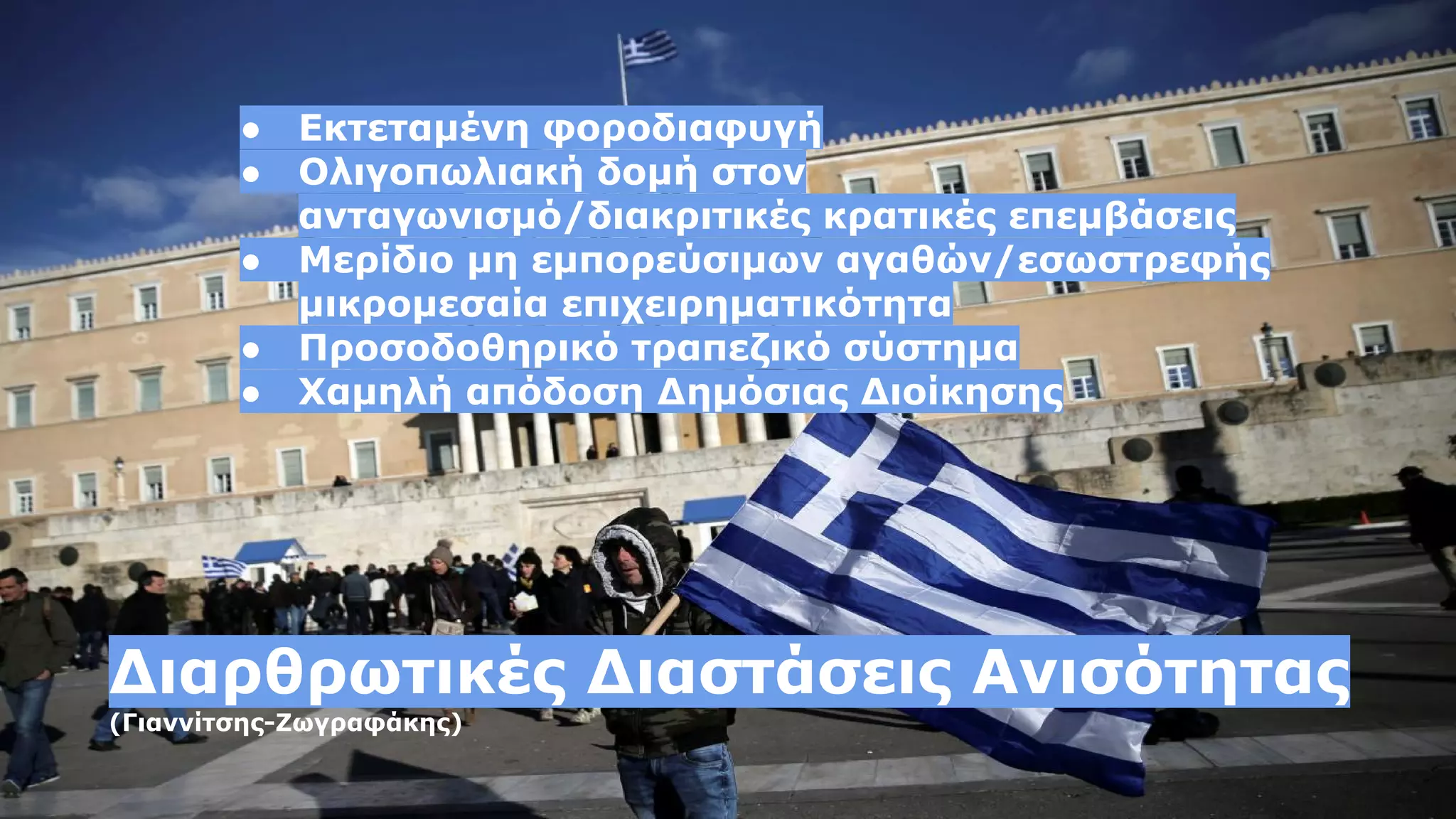 ● Εκτεταμένη φοροδιαφυγή
● Ολιγοπωλιακή δομή στον
ανταγωνισμό/διακριτικές κρατικές επεμβάσεις
● Μερίδιο μη εμπορεύσιμων αγαθών/εσωστρεφής
μικρομεσαία επιχειρηματικότητα
● Προσοδοθηρικό τραπεζικό σύστημα
● Χαμηλή απόδοση Δημόσιας Διοίκησης
Διαρθρωτικές Διαστάσεις Ανισότητας
(Γιαννίτσης-Ζωγραφάκης)
 