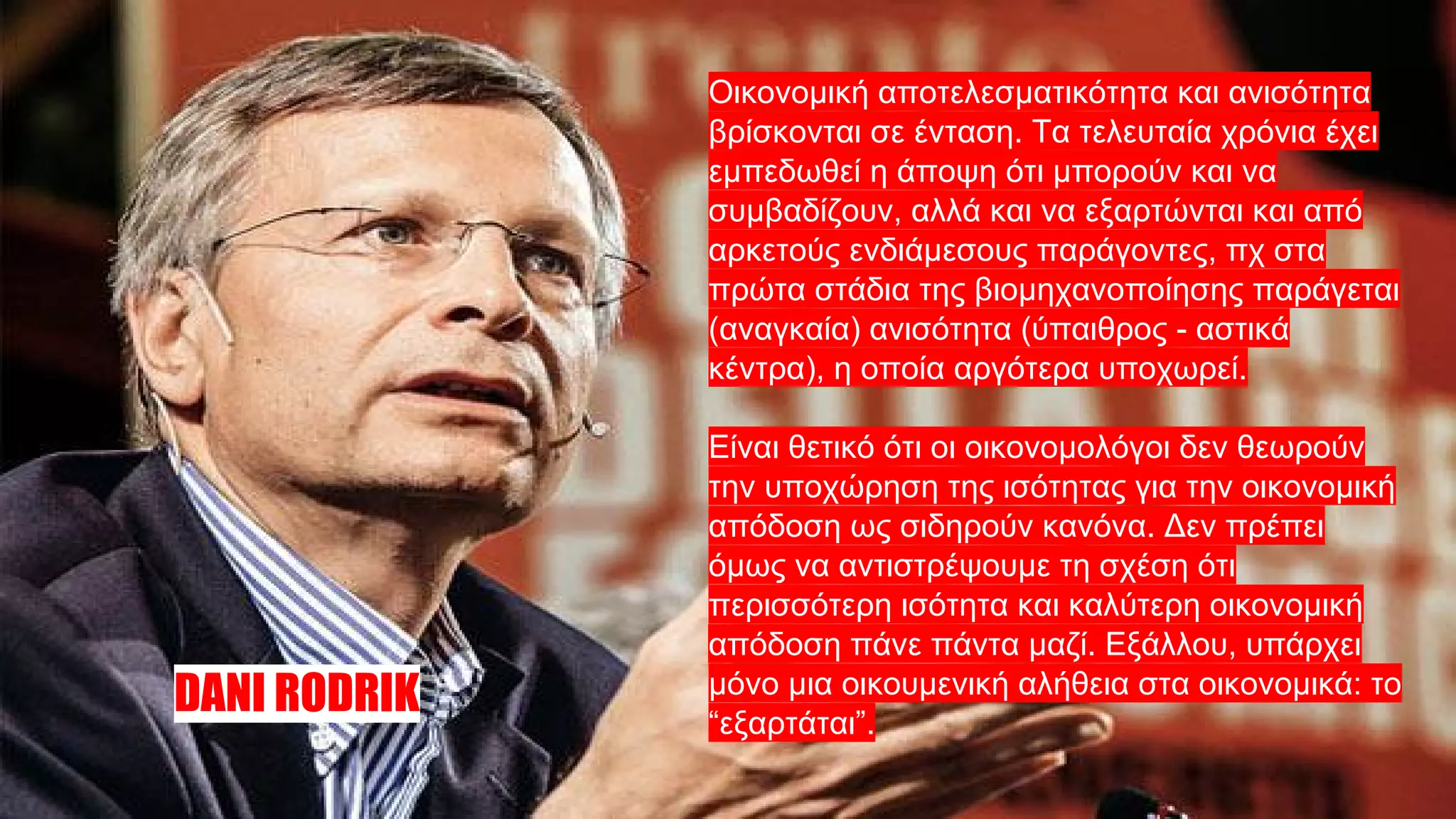 Οικονομική αποτελεσματικότητα και ανισότητα
βρίσκονται σε ένταση. Τα τελευταία χρόνια έχει
εμπεδωθεί η άποψη ότι μπορούν και να
συμβαδίζουν, αλλά και να εξαρτώνται και από
αρκετούς ενδιάμεσους παράγοντες, πχ στα
πρώτα στάδια της βιομηχανοποίησης παράγεται
(αναγκαία) ανισότητα (ύπαιθρος - αστικά
κέντρα), η οποία αργότερα υποχωρεί.
Είναι θετικό ότι οι οικονομολόγοι δεν θεωρούν
την υποχώρηση της ισότητας για την οικονομική
απόδοση ως σιδηρούν κανόνα. Δεν πρέπει
όμως να αντιστρέψουμε τη σχέση ότι
περισσότερη ισότητα και καλύτερη οικονομική
απόδοση πάνε πάντα μαζί. Εξάλλου, υπάρχει
μόνο μια οικουμενική αλήθεια στα οικονομικά: το
“εξαρτάται”.
DANI RODRIK
 