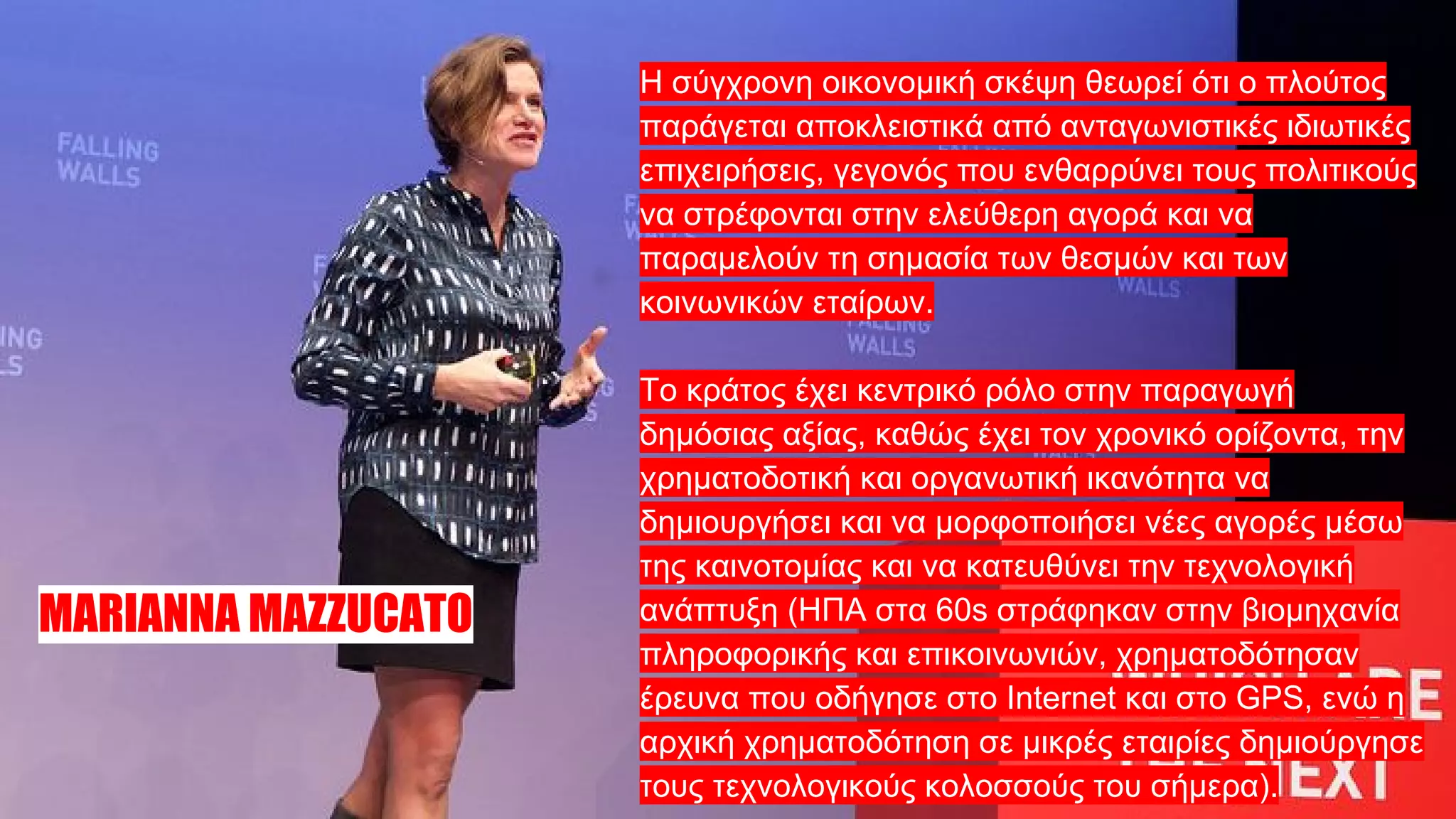 Η σύγχρονη οικονομική σκέψη θεωρεί ότι ο πλούτος
παράγεται αποκλειστικά από ανταγωνιστικές ιδιωτικές
επιχειρήσεις, γεγονός που ενθαρρύνει τους πολιτικούς
να στρέφονται στην ελεύθερη αγορά και να
παραμελούν τη σημασία των θεσμών και των
κοινωνικών εταίρων.
Το κράτος έχει κεντρικό ρόλο στην παραγωγή
δημόσιας αξίας, καθώς έχει τον χρονικό ορίζοντα, την
χρηματοδοτική και οργανωτική ικανότητα να
δημιουργήσει και να μορφοποιήσει νέες αγορές μέσω
της καινοτομίας και να κατευθύνει την τεχνολογική
ανάπτυξη (ΗΠΑ στα 60s στράφηκαν στην βιομηχανία
πληροφορικής και επικοινωνιών, χρηματοδότησαν
έρευνα που οδήγησε στο Internet και στο GPS, ενώ η
αρχική χρηματοδότηση σε μικρές εταιρίες δημιούργησε
τους τεχνολογικούς κολοσσούς του σήμερα).
MARIANNA MAZZUCATO
 