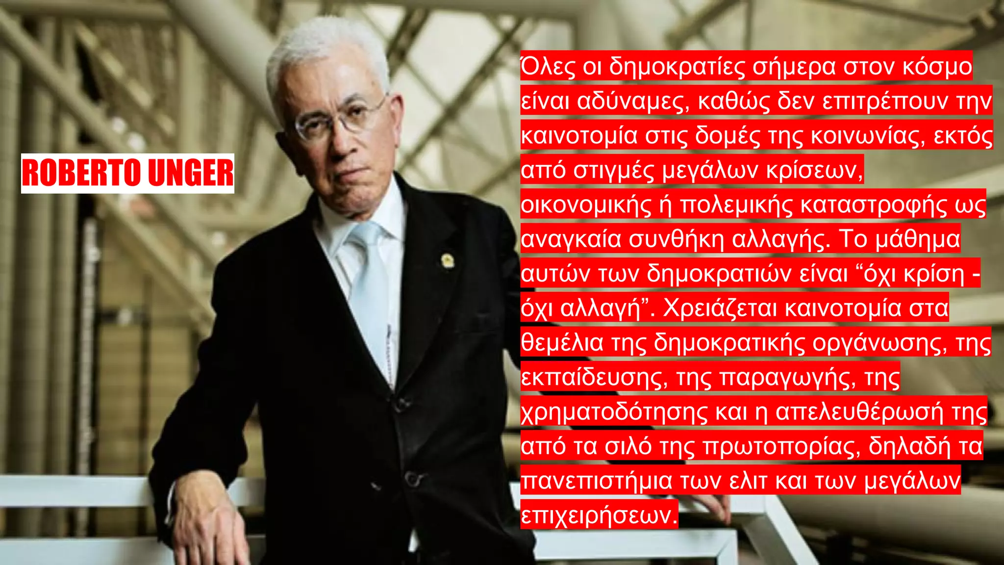 ROBERTO UNGER
Όλες οι δημοκρατίες σήμερα στον κόσμο
είναι αδύναμες, καθώς δεν επιτρέπουν την
καινοτομία στις δομές της κοινωνίας, εκτός
από στιγμές μεγάλων κρίσεων,
οικονομικής ή πολεμικής καταστροφής ως
αναγκαία συνθήκη αλλαγής. Το μάθημα
αυτών των δημοκρατιών είναι “όχι κρίση -
όχι αλλαγή”. Χρειάζεται καινοτομία στα
θεμέλια της δημοκρατικής οργάνωσης, της
εκπαίδευσης, της παραγωγής, της
χρηματοδότησης και η απελευθέρωσή της
από τα σιλό της πρωτοπορίας, δηλαδή τα
πανεπιστήμια των ελιτ και των μεγάλων
επιχειρήσεων.
 