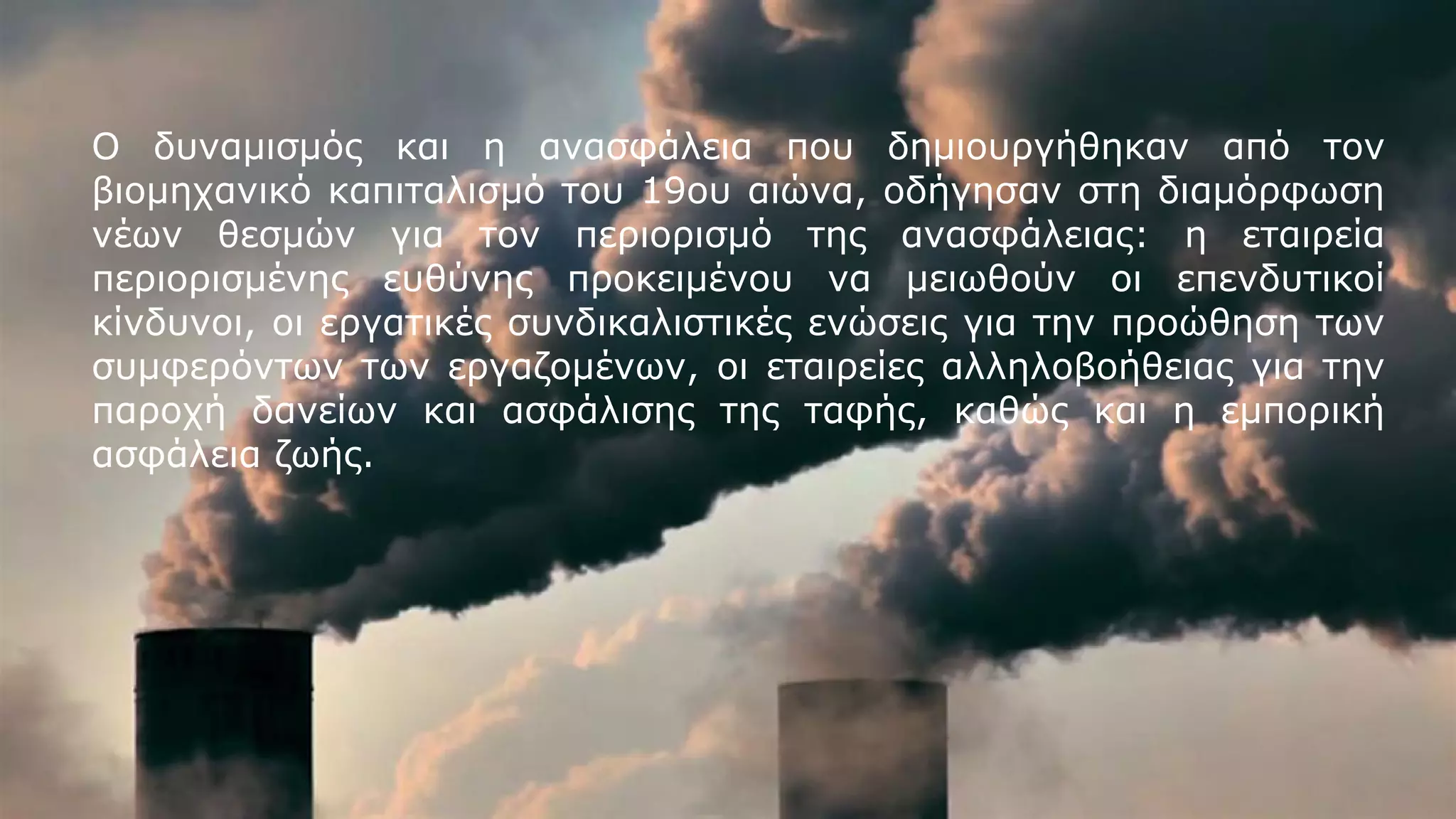 Ο δυναμισμός και η ανασφάλεια που δημιουργήθηκαν από τον
βιομηχανικό καπιταλισμό του 19ου αιώνα, οδήγησαν στη διαμόρφωση
νέων θεσμών για τον περιορισμό της ανασφάλειας: η εταιρεία
περιορισμένης ευθύνης προκειμένου να μειωθούν οι επενδυτικοί
κίνδυνοι, οι εργατικές συνδικαλιστικές ενώσεις για την προώθηση των
συμφερόντων των εργαζομένων, οι εταιρείες αλληλοβοήθειας για την
παροχή δανείων και ασφάλισης της ταφής, καθώς και η εμπορική
ασφάλεια ζωής.
 