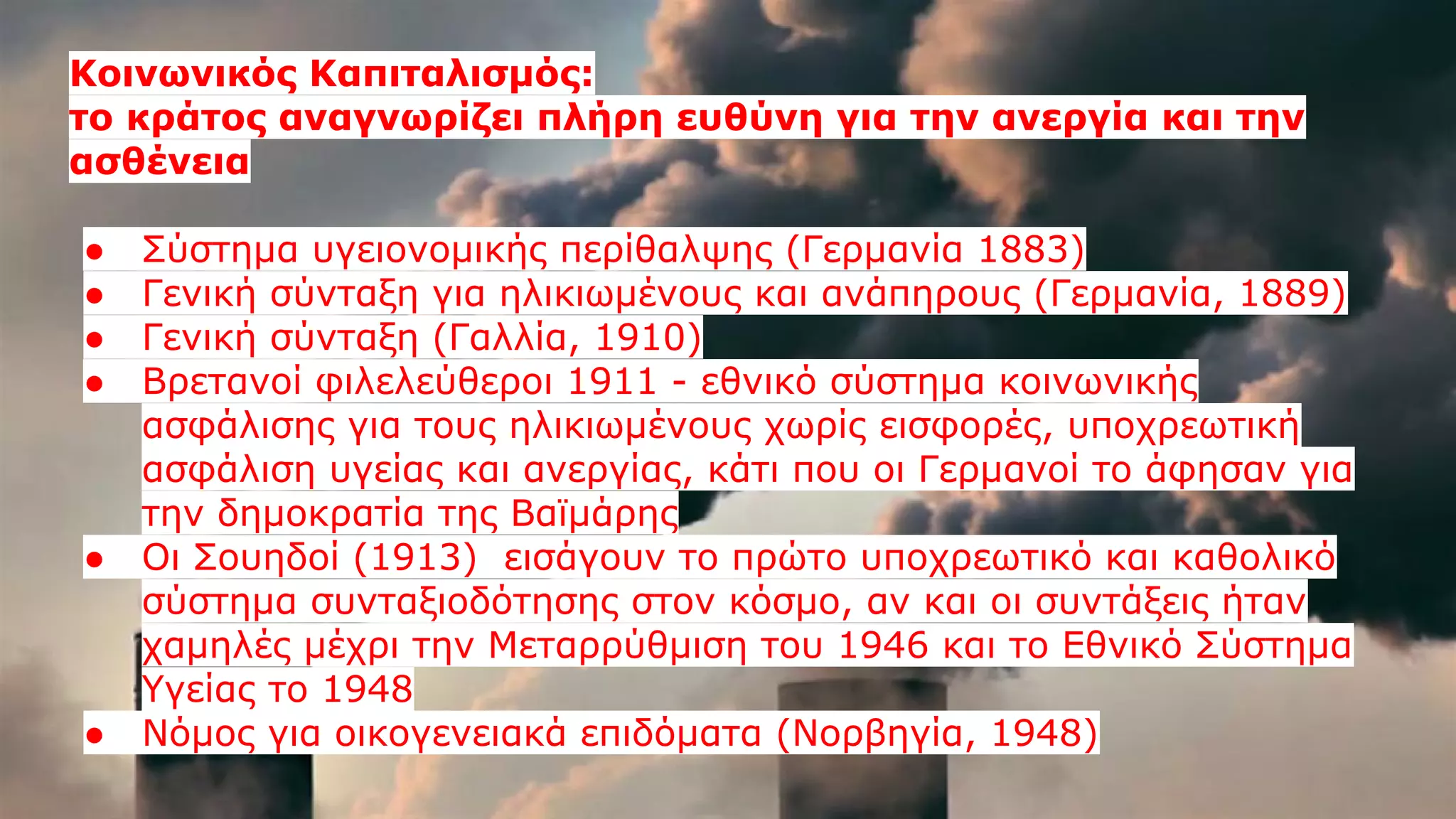 Κοινωνικός Καπιταλισμός:
το κράτος αναγνωρίζει πλήρη ευθύνη για την ανεργία και την
ασθένεια
● Σύστημα υγειονομικής περίθαλψης (Γερμανία 1883)
● Γενική σύνταξη για ηλικιωμένους και ανάπηρους (Γερμανία, 1889)
● Γενική σύνταξη (Γαλλία, 1910)
● Βρετανοί φιλελεύθεροι 1911 - εθνικό σύστημα κοινωνικής
ασφάλισης για τους ηλικιωμένους χωρίς εισφορές, υποχρεωτική
ασφάλιση υγείας και ανεργίας, κάτι που οι Γερμανοί το άφησαν για
την δημοκρατία της Βαϊμάρης
● Οι Σουηδοί (1913) εισάγουν το πρώτο υποχρεωτικό και καθολικό
σύστημα συνταξιοδότησης στον κόσμο, αν και οι συντάξεις ήταν
χαμηλές μέχρι την Μεταρρύθμιση του 1946 και το Εθνικό Σύστημα
Υγείας το 1948
● Νόμος για οικογενειακά επιδόματα (Νορβηγία, 1948)
 