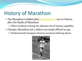 History of MarathonThe Marathon is fabled after Pheidippides’s run to Athens after the Battle of MarathonOften Credited as being the ultimate test of human capabilityOlympic Marathon (26.2 miles) was made official in 1921Predominantly European descent countries held top places  
