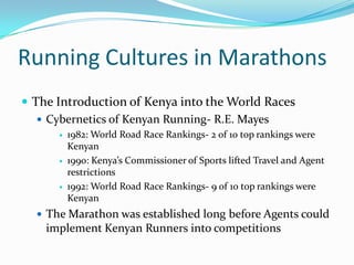 Running Cultures in MarathonsThe Introduction of Kenya into the World RacesCybernetics of Kenyan Running- R.E. Mayes1982: World Road Race Rankings- 2 of 10 top rankings were Kenyan1990: Kenya’s Commissioner of Sports lifted Travel and Agent restrictions1992: World Road Race Rankings- 9 of 10 top rankings were KenyanThe Marathon was established long before Agents could implement Kenyan Runners into competitions  