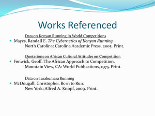 Works ReferencedData on Kenyan Running in World CompetitionsMayes, Randall E. The Cybernetics of Kenyan Running.		North Carolina: Carolina Academic Press, 2005. Print.Quotations on African Cultural Attitudes on CompetitionFenwick, Geoff. The African Approach to Competition.	Mountain View, CA: World Publications, 1975. Print.Data on Tarahumara RunningMcDougall, Christopher. Born to Run.		New York: Alfred A. Knopf, 2009. Print.