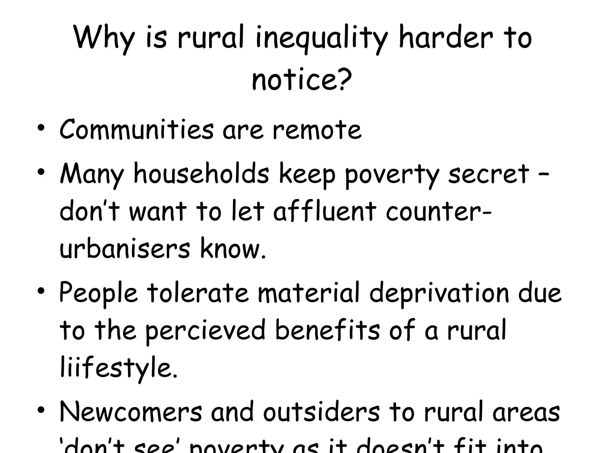 Why is rural inequality harder to notice? Communities are remote Many households keep poverty secret – don’t want to let affluent counter-urbanisers know. People tolerate material deprivation due to the percieved benefits of a rural liifestyle. Newcomers and outsiders to rural areas ‘don’t see’ poverty as it doesn’t fit into the rural idyll! 