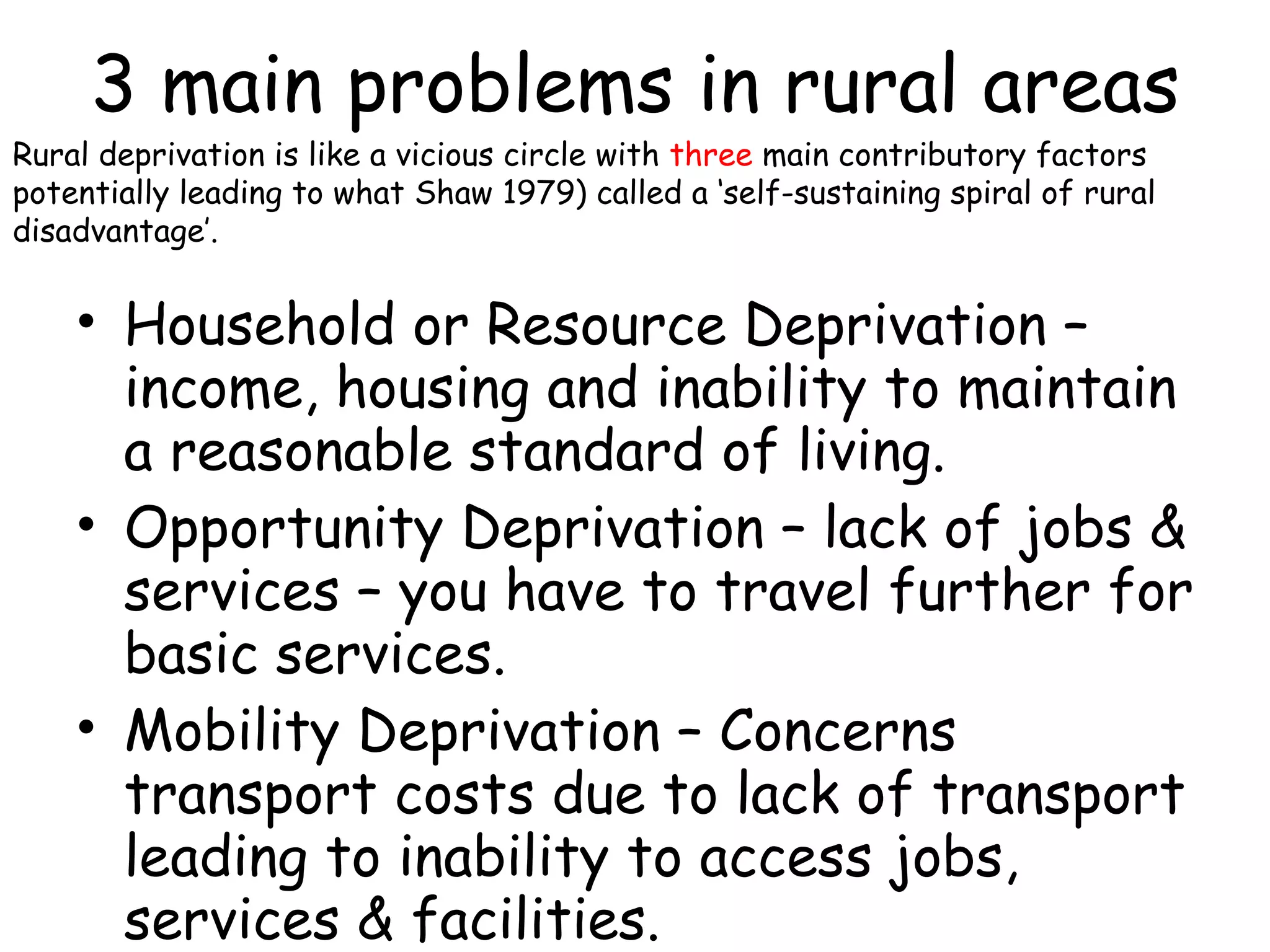 3 main problems in rural areas Household or Resource Deprivation – income, housing and inability to maintain a reasonable standard of living. Opportunity Deprivation – lack of jobs & services – you have to travel further for basic services. Mobility Deprivation – Concerns transport costs due to lack of transport leading to inability to access jobs, services & facilities. Rural deprivation is like a vicious circle with   three  main contributory factors potentially leading to what Shaw 1979) called a ‘self-sustaining spiral of rural disadvantage’. 