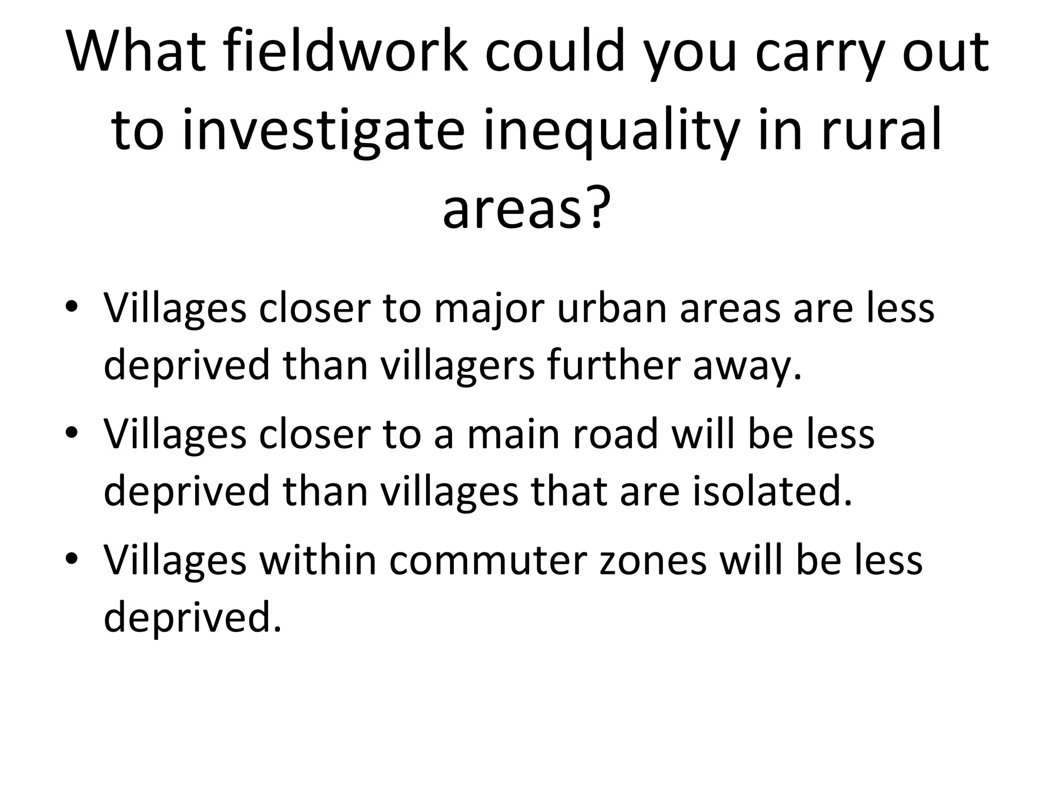 What fieldwork could you carry out to investigate inequality in rural areas? Villages closer to major urban areas are less deprived than villagers further away. Villages closer to a main road will be less deprived than villages that are isolated. Villages within commuter zones will be less deprived. 
