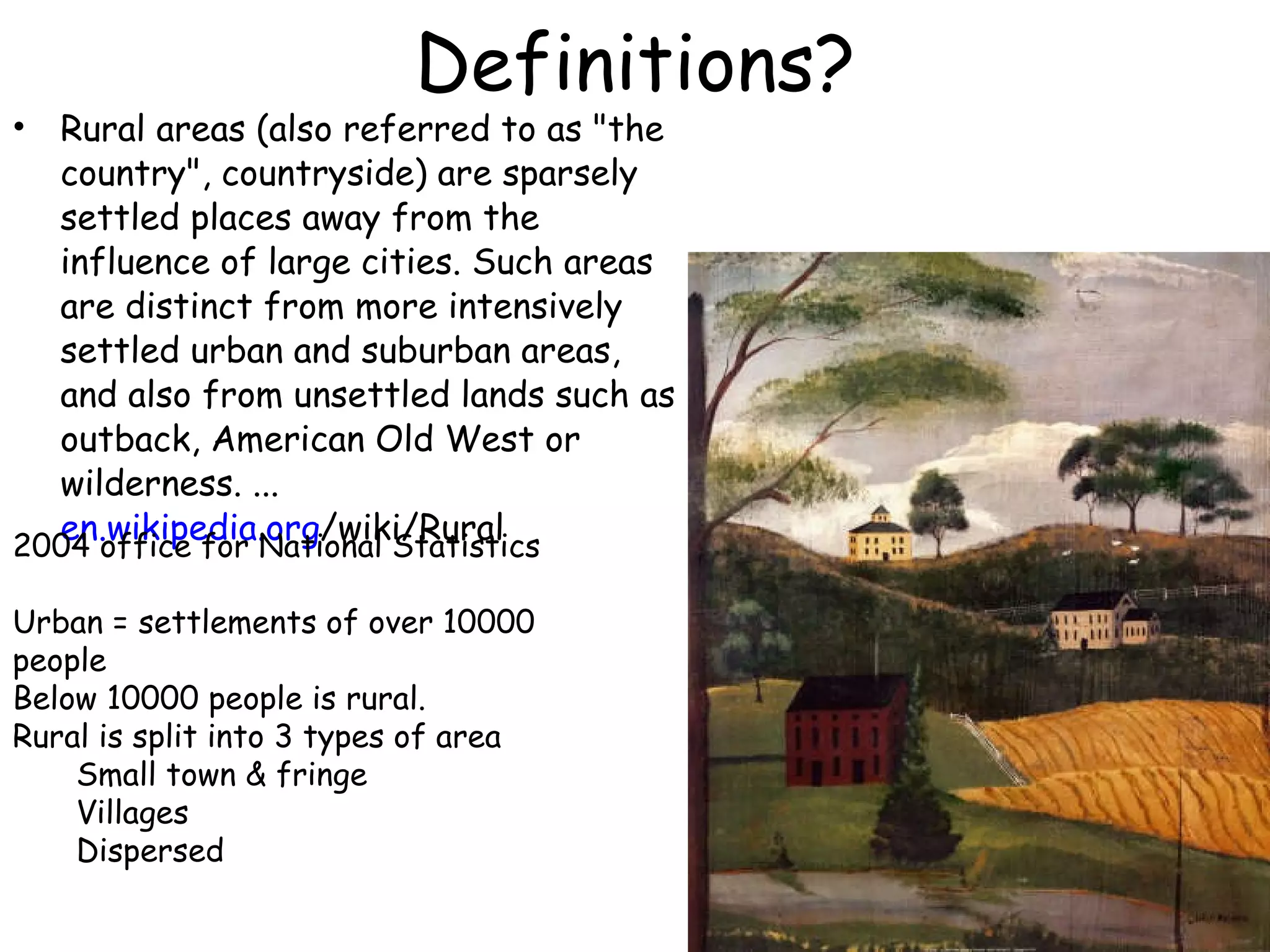 Definitions? Rural areas (also referred to as &quot;the country&quot;, countryside) are sparsely settled places away from the influence of large cities. Such areas are distinct from more intensively settled urban and suburban areas, and also from unsettled lands such as outback, American Old West or wilderness. ... en.wikipedia.org /wiki/Rural   2004 office for National Statistics Urban = settlements of over 10000 people Below 10000 people is rural. Rural is split into 3 types of area Small town & fringe Villages Dispersed 