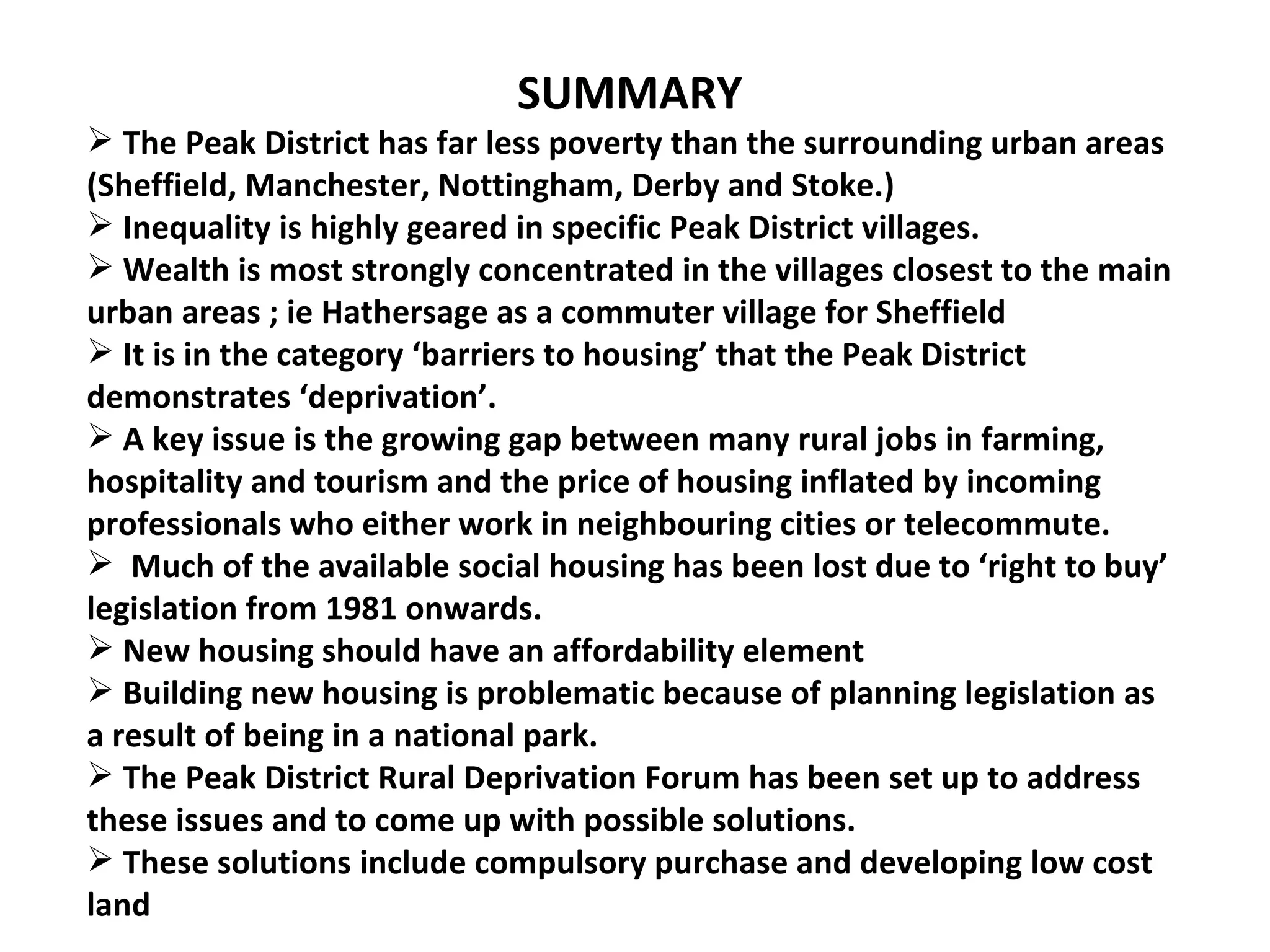 SUMMARY The Peak District has far less poverty than the surrounding urban areas (Sheffield, Manchester, Nottingham, Derby and Stoke.) Inequality is highly geared in specific Peak District villages. Wealth is most strongly concentrated in the villages closest to the main urban areas ; ie Hathersage as a commuter village for Sheffield It is in the category ‘barriers to housing’ that the Peak District  demonstrates ‘deprivation’. A key issue is the growing gap between many rural jobs in farming, hospitality and tourism and the price of housing inflated by incoming professionals who either work in neighbouring cities or telecommute. Much of the available social housing has been lost due to ‘right to buy’ legislation from 1981 onwards. New housing should have an affordability element Building new housing is problematic because of planning legislation as a result of being in a national park. The Peak District Rural Deprivation Forum has been set up to address these issues and to come up with possible solutions. These solutions include compulsory purchase and developing low cost land 