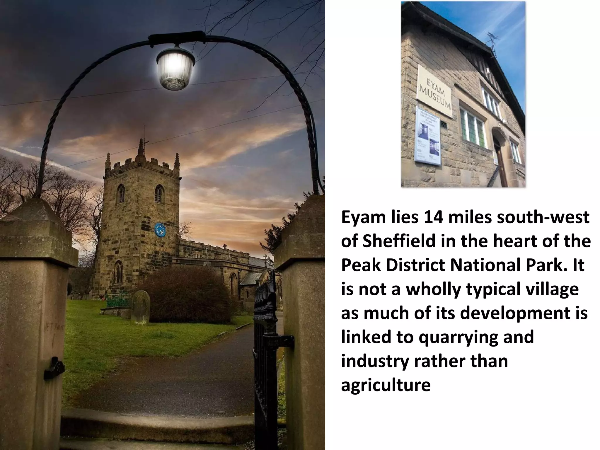 Eyam lies 14 miles south-west of Sheffield in the heart of the Peak District National Park. It is not a wholly typical village as much of its development is linked to quarrying and industry rather than agriculture  